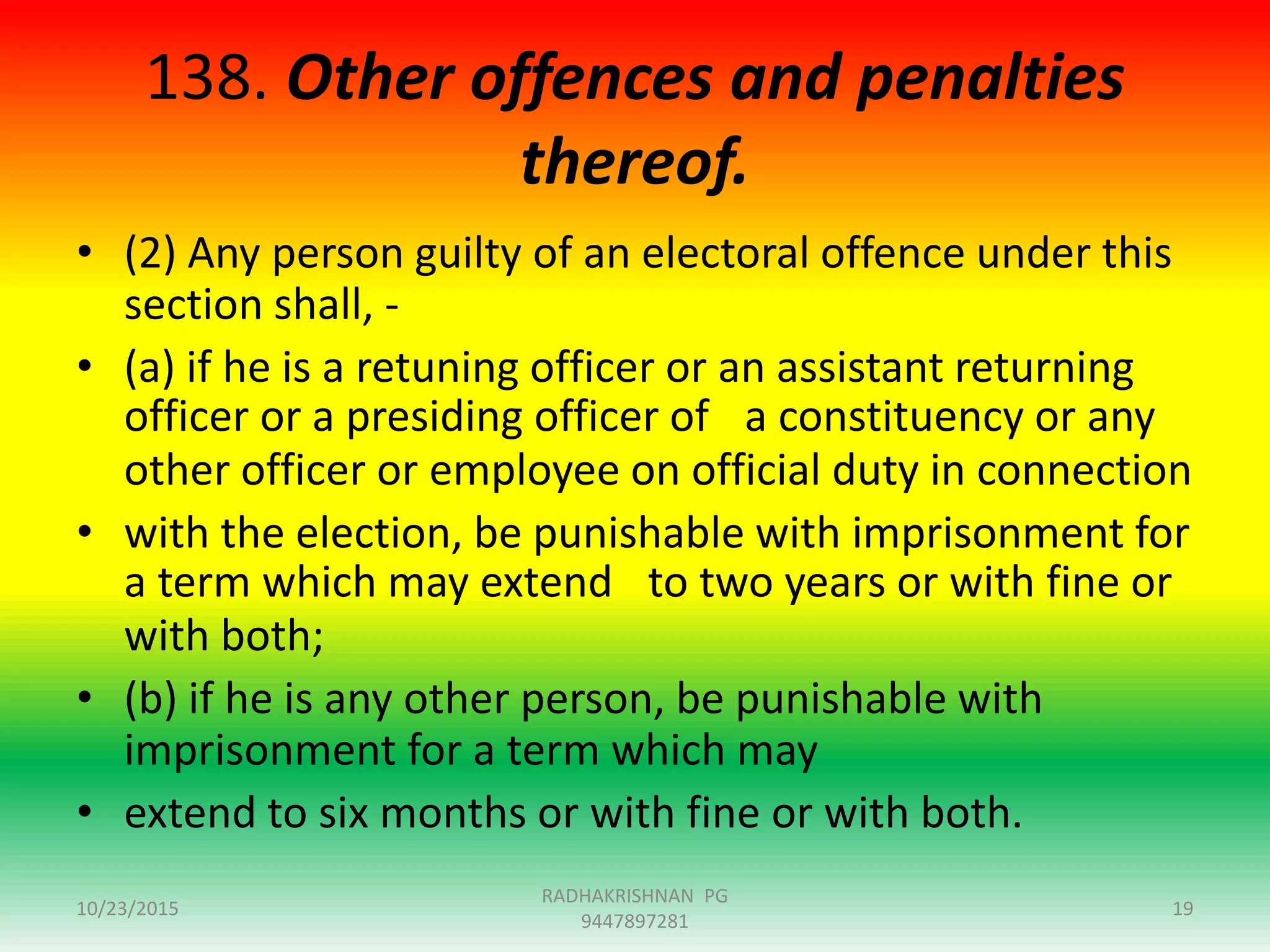 138. Other offences and penalties
thereof.
• (2) Any person guilty of an electoral offence under this
section shall, -
• (a) if he is a retuning officer or an assistant returning
officer or a presiding officer of a constituency or any
other officer or employee on official duty in connection
• with the election, be punishable with imprisonment for
a term which may extend to two years or with fine or
with both;
• (b) if he is any other person, be punishable with
imprisonment for a term which may
• extend to six months or with fine or with both.
10/23/2015
RADHAKRISHNAN PG
9447897281
19
 
