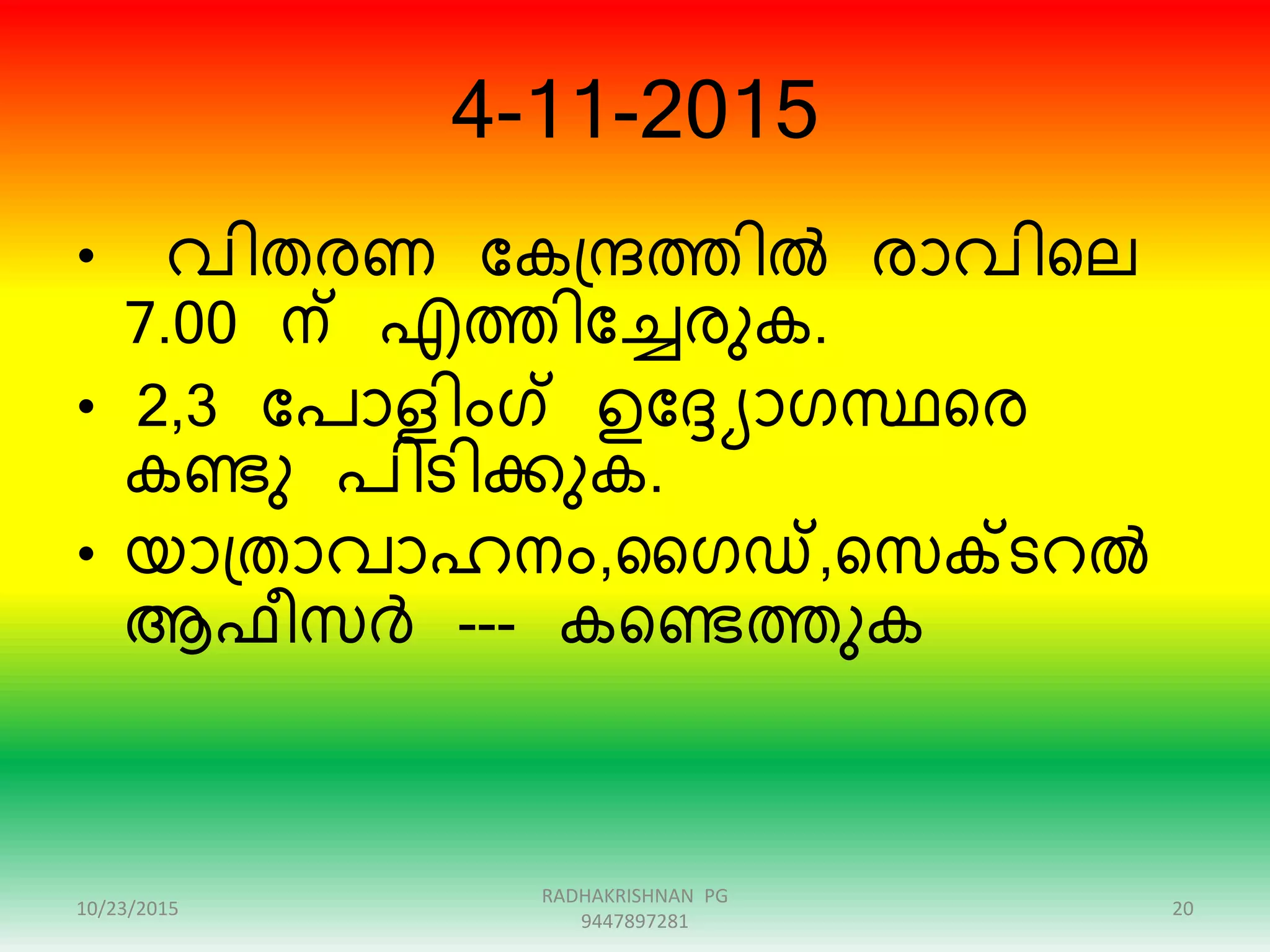 4-11-2015
• വിതേണ ന്ദകഗ്േത്തിൽ ോവിറല
7.00 ന് എത്തിന്ദേേുക.
• 2,3 ന്ദപാളിംഗ് ഉന്ദ്യാരസ്ഥറേ
കണ്ടു പിടിക്കുക.
• യാഗ്താവാഹനം,ഗരഡ്,റസക്ടെൽ
ആഫീസർ --- കറണ്ടത്തുക
10/23/2015 20
RADHAKRISHNAN PG
9447897281
 