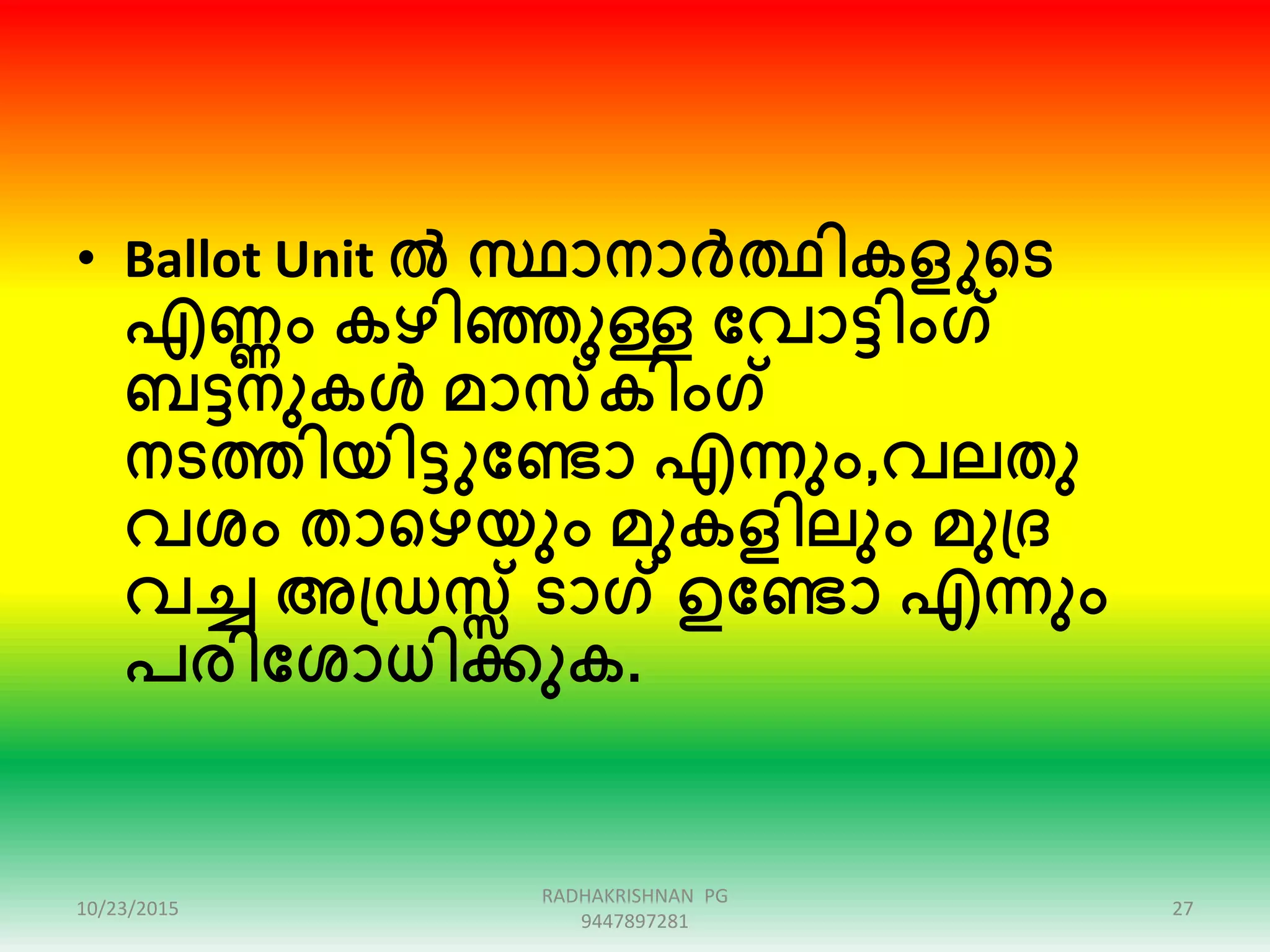 • Ballot Unit ൽ സ്ഥാനാർത്ഥികളുഞ്ഞട
എണ്ണം കഴിെുള്ള ക്കവാട്ടിംഗ്
ബട്ടനുകൾ മാസകിംഗ്
നടത്തിയിട്ടുക്കണ്ടാ എന്നും,വലതു
വശം താഞ്ഞഴയും മുകളിലും മുപ്ര
വച്ച അപ്ഡസ്സ് ടാഗ് ഉക്കണ്ടാ എന്നും
പരിക്കശാധിക്കുക.
10/23/2015 27
RADHAKRISHNAN PG
9447897281
 