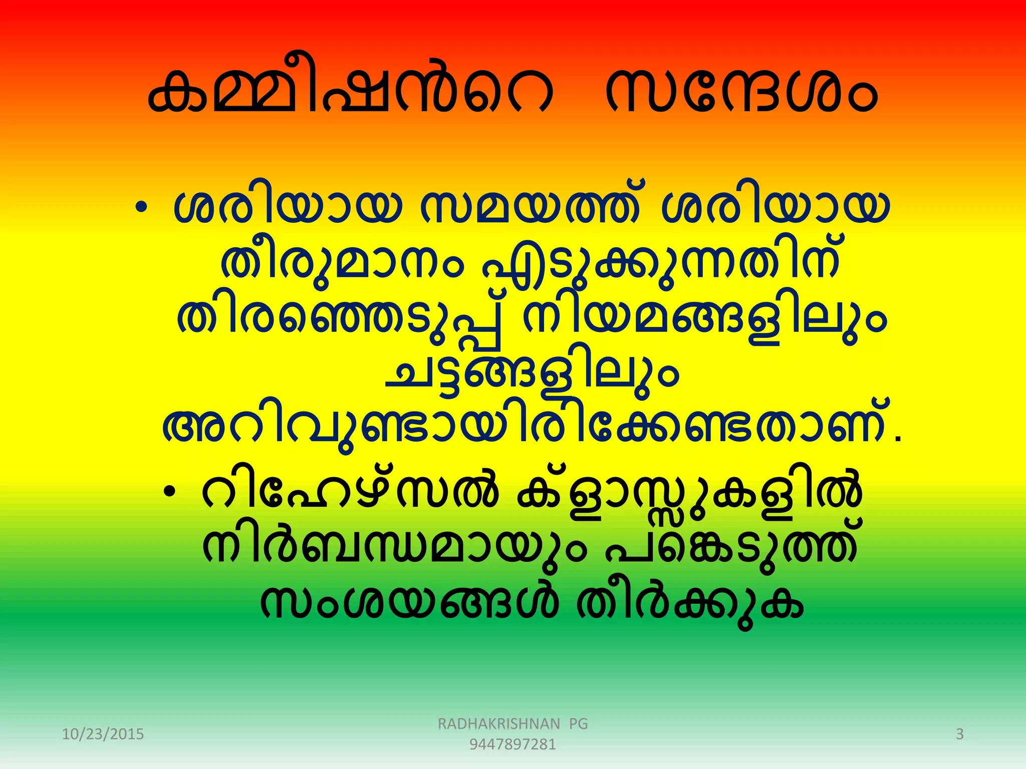 കമ്മീഷൻറെ സന്ദേശം
• ശരിയായ സമയത്ത് ശരിയായ
തീരുമാനം എടുക്കുന്നതിന്
തിരഞ്ഞെടുപ്പ് നിയമങ്ങളിലും
ചട്ടങ്ങളിലും
അറിവുണ്ടായിരിക്കക്കണ്ടതാണ്.
• റിക്കേഴ്സൽ ക്ളാസ്സുകളിൽ
നിർബന്ധമായും പഞ്ഞെടുത്ത്
സംശയങ്ങൾ തീർക്കുക
10/23/2015 3
RADHAKRISHNAN PG
9447897281
 
