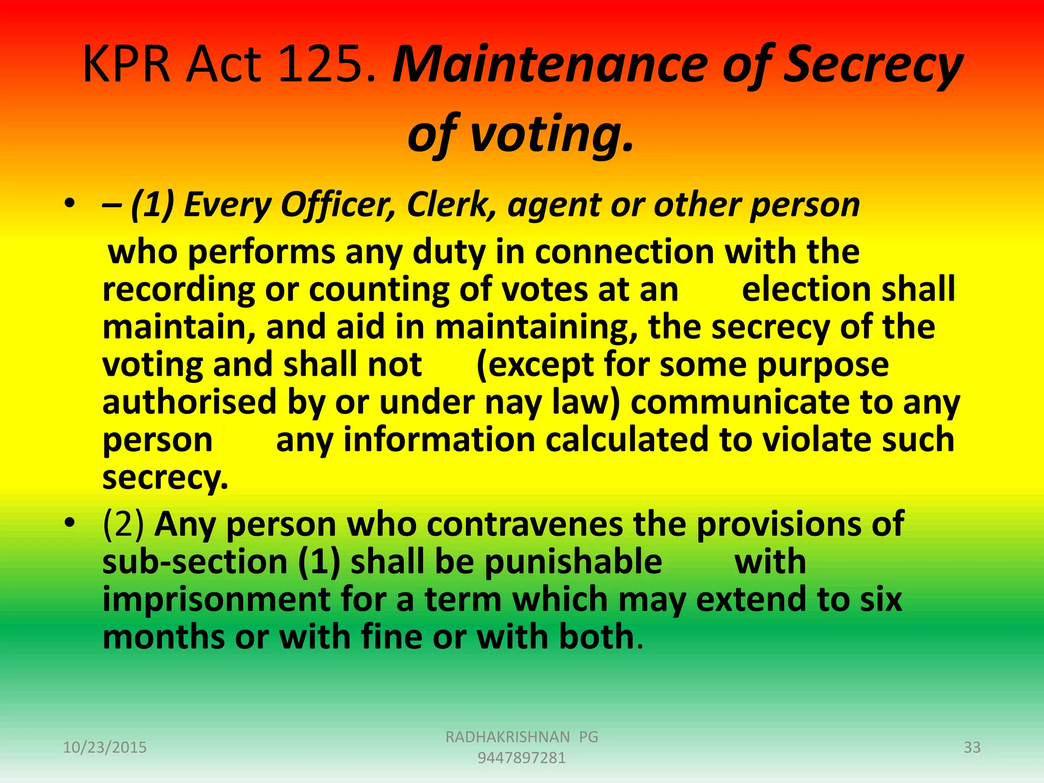 KPR Act 125. Maintenance of Secrecy
of voting.
• – (1) Every Officer, Clerk, agent or other person
who performs any duty in connection with the
recording or counting of votes at an election shall
maintain, and aid in maintaining, the secrecy of the
voting and shall not (except for some purpose
authorised by or under nay law) communicate to any
person any information calculated to violate such
secrecy.
• (2) Any person who contravenes the provisions of
sub-section (1) shall be punishable with
imprisonment for a term which may extend to six
months or with fine or with both.
10/23/2015 33
RADHAKRISHNAN PG
9447897281
 