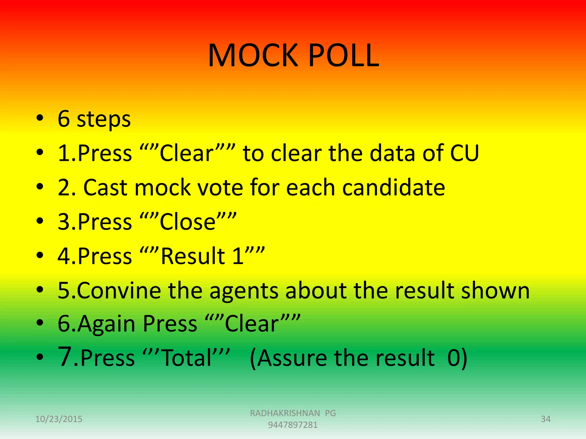 MOCK POLL
10/23/2015 34
RADHAKRISHNAN PG
9447897281
• 6 steps
• 1.Press “”Clear”” to clear the data of CU
• 2. Cast mock vote for each candidate
• 3.Press “”Close””
• 4.Press “”Result 1””
• 5.Convine the agents about the result shown
• 6.Again Press “”Clear””
• 7.Press ‘’’Total’’’ (Assure the result 0)
 
