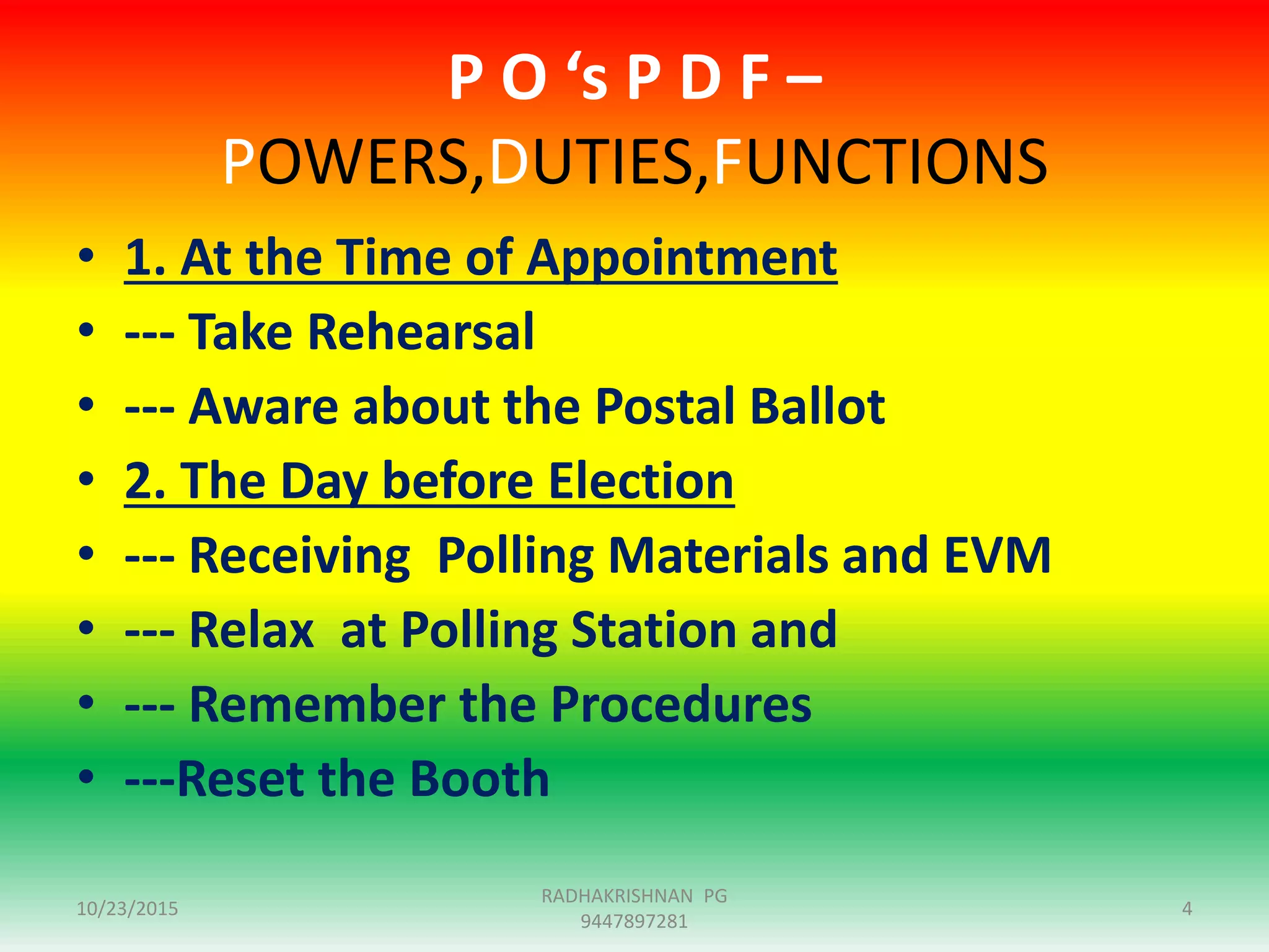 P O ‘s P D F –
POWERS,DUTIES,FUNCTIONS
• 1. At the Time of Appointment
• --- Take Rehearsal
• --- Aware about the Postal Ballot
• 2. The Day before Election
• --- Receiving Polling Materials and EVM
• --- Relax at Polling Station and
• --- Remember the Procedures
• ---Reset the Booth
10/23/2015 4
RADHAKRISHNAN PG
9447897281
 