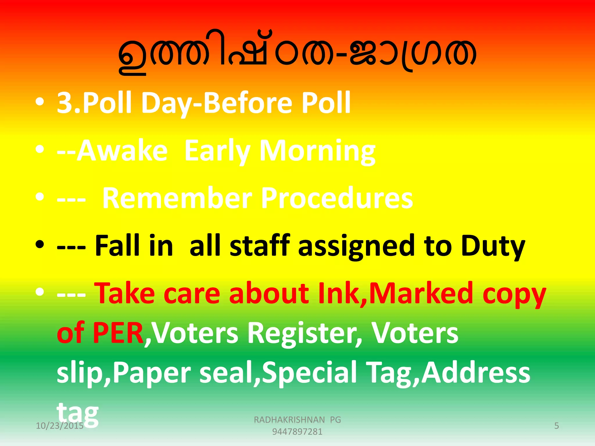 ഉത്തിഷ്ഠത-ജാഗ്രത
• 3.Poll Day-Before Poll
• --Awake Early Morning
• --- Remember Procedures
• --- Fall in all staff assigned to Duty
• --- Take care about Ink,Marked copy
of PER,Voters Register, Voters
slip,Paper seal,Special Tag,Address
tag10/23/2015 5
RADHAKRISHNAN PG
9447897281
 