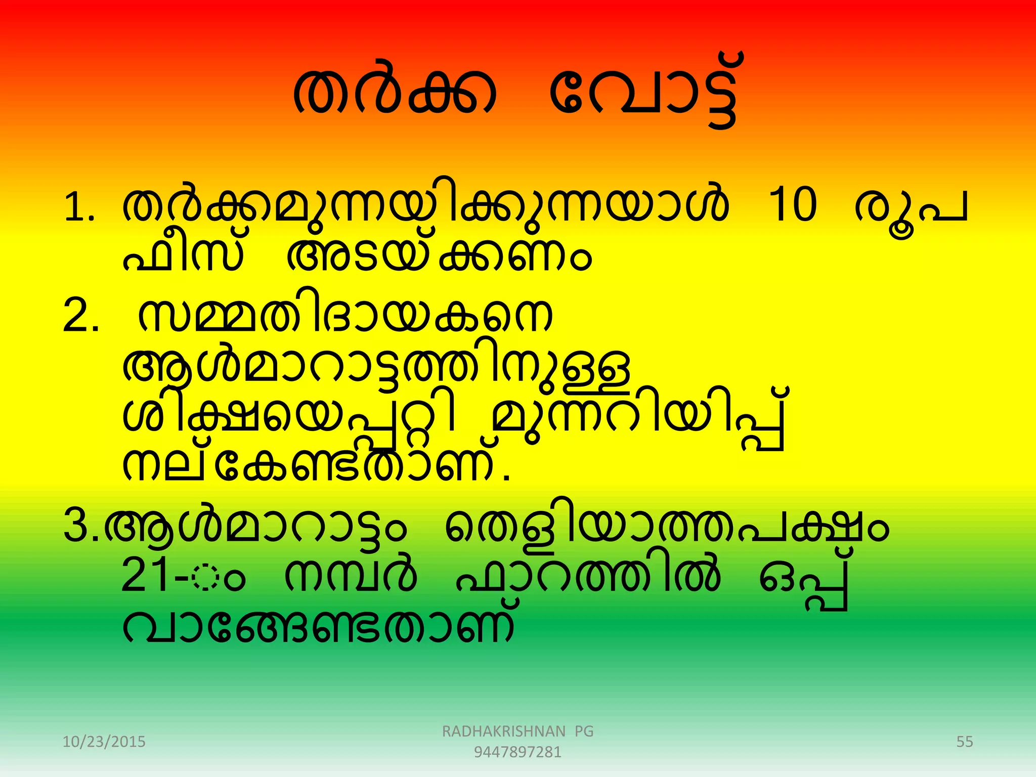 തർക്ക ന്ദവാട്ട്
1. തർക്കമുന്യിക്കുന്യാൾ 10 േൂപ
ഫീസ് അടയ്ക്ക്കണം
2. സമ്മതിദായകറന
ആൾമാൊട്ടത്തിനുള്ള
ശിക്ഷറയപ്പറ്റി മുന്െിയിപ്പ്
നല്ന്ദകണ്ടതാണ്.
3.ആൾമാൊട്ടം റതളിയാത്തപക്ഷം
21-ംം നമ്പർ ഫാെത്തിൽ ഒപ്പ്
വാന്ദേണ്ടതാണ്
10/23/2015 55
RADHAKRISHNAN PG
9447897281
 