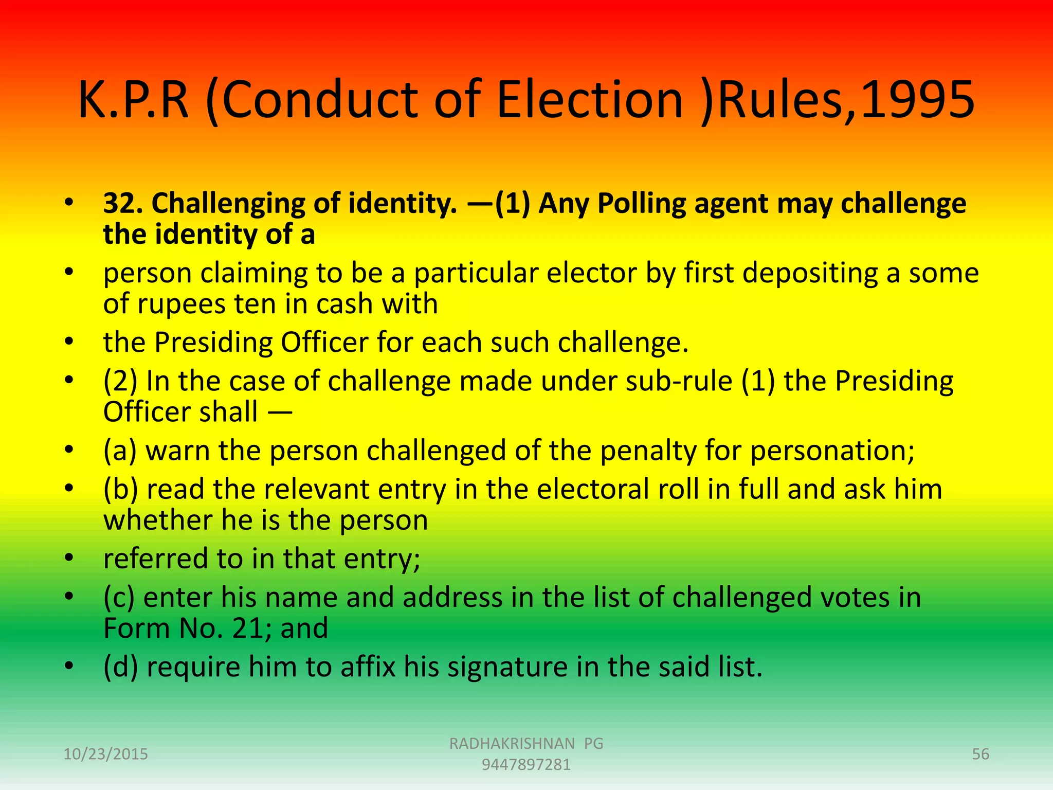 K.P.R (Conduct of Election )Rules,1995
• 32. Challenging of identity. —(1) Any Polling agent may challenge
the identity of a
• person claiming to be a particular elector by first depositing a some
of rupees ten in cash with
• the Presiding Officer for each such challenge.
• (2) In the case of challenge made under sub-rule (1) the Presiding
Officer shall —
• (a) warn the person challenged of the penalty for personation;
• (b) read the relevant entry in the electoral roll in full and ask him
whether he is the person
• referred to in that entry;
• (c) enter his name and address in the list of challenged votes in
Form No. 21; and
• (d) require him to affix his signature in the said list.
10/23/2015
RADHAKRISHNAN PG
9447897281
56
 