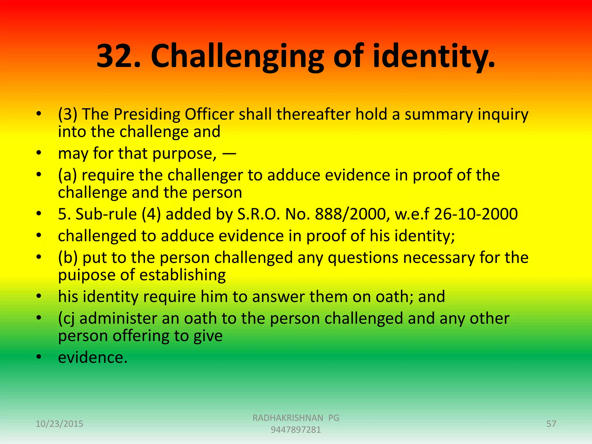32. Challenging of identity.
• (3) The Presiding Officer shall thereafter hold a summary inquiry
into the challenge and
• may for that purpose, —
• (a) require the challenger to adduce evidence in proof of the
challenge and the person
• 5. Sub-rule (4) added by S.R.O. No. 888/2000, w.e.f 26-10-2000
• challenged to adduce evidence in proof of his identity;
• (b) put to the person challenged any questions necessary for the
puipose of establishing
• his identity require him to answer them on oath; and
• (cj administer an oath to the person challenged and any other
person offering to give
• evidence.
10/23/2015
RADHAKRISHNAN PG
9447897281
57
 