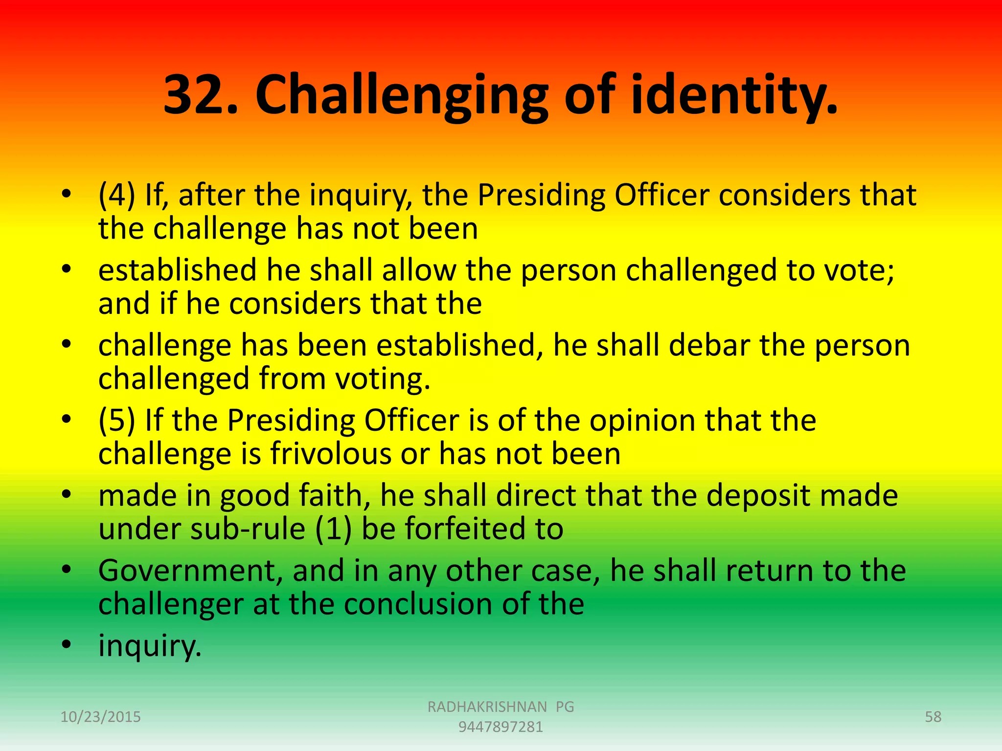 32. Challenging of identity.
• (4) If, after the inquiry, the Presiding Officer considers that
the challenge has not been
• established he shall allow the person challenged to vote;
and if he considers that the
• challenge has been established, he shall debar the person
challenged from voting.
• (5) If the Presiding Officer is of the opinion that the
challenge is frivolous or has not been
• made in good faith, he shall direct that the deposit made
under sub-rule (1) be forfeited to
• Government, and in any other case, he shall return to the
challenger at the conclusion of the
• inquiry.
10/23/2015
RADHAKRISHNAN PG
9447897281
58
 