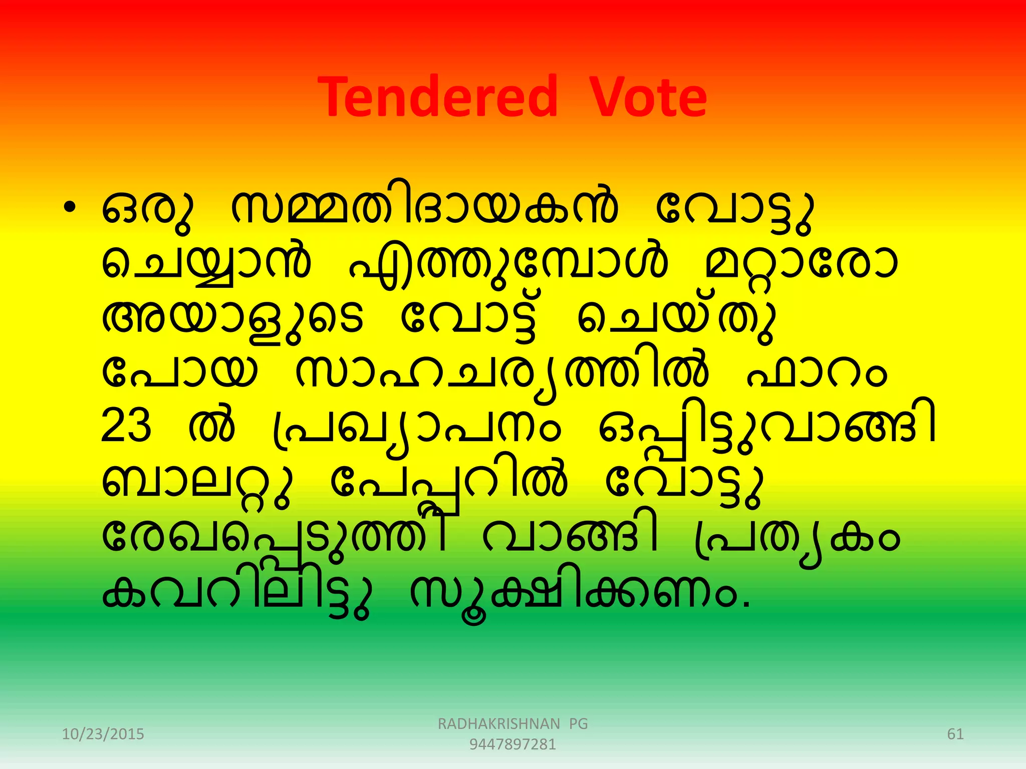 Tendered Vote
• ഒേു സമ്മതിദായകൻ ന്ദവാട്ടു
റെയ്യാൻ എത്തുന്ദമ്പാൾ മറ്റാന്ദോ
അയാളുറട ന്ദവാട്ട് റെയ്ക്തു
ന്ദപായ സാഹെേയത്തിൽ ഫാെം
23 ൽ ഗ്പഖയാപനം ഒപ്പിട്ടുവാേി
ബാലറ്റു ന്ദപപ്പെിൽ ന്ദവാട്ടു
ന്ദേഖറപ്പടുത്തി വാേി ഗ്പതയകം
കവെിലിട്ടു സൂക്ഷിക്കണം.
10/23/2015 61
RADHAKRISHNAN PG
9447897281
 