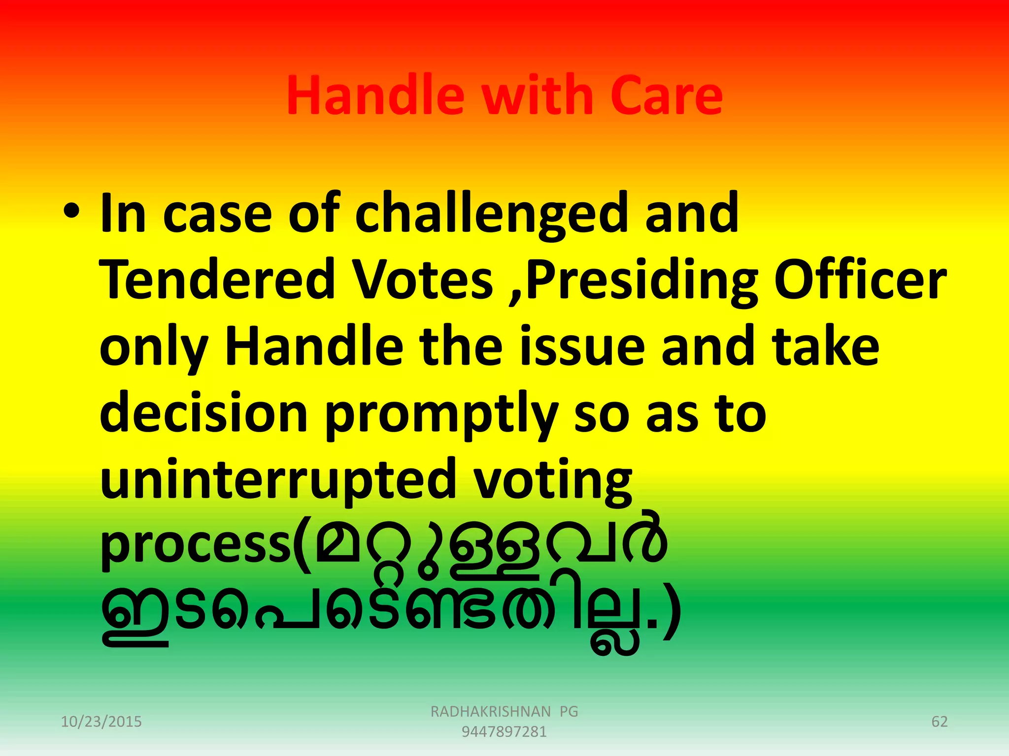Handle with Care
• In case of challenged and
Tendered Votes ,Presiding Officer
only Handle the issue and take
decision promptly so as to
uninterrupted voting
process(മറ്റുള്ളവർ
ഇടഞ്ഞപഞ്ഞടണ്ടതിലല.)
10/23/2015 62
RADHAKRISHNAN PG
9447897281
 