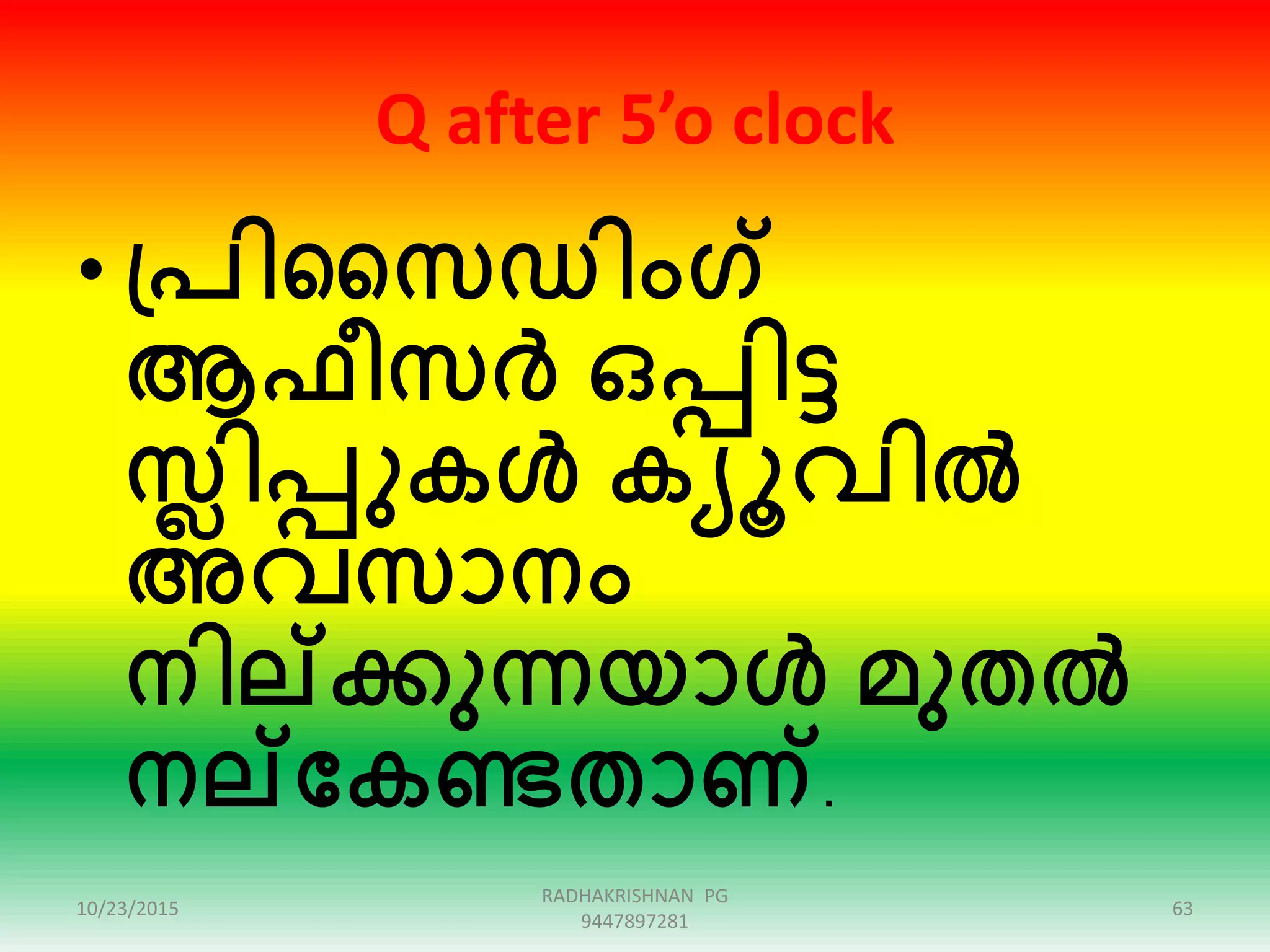 Q after 5’o clock
• പ്പിസസഡിംഗ്
ആഫീസർ ഒപ്പിട്ട
സ്ലിപ്പുകൾ കയൂവിൽ
അവസാനം
നില്ക്ക്കുന്നയാൾ മുതൽ
നല്ക്ക്കകണ്ടതാണ്.
10/23/2015 63
RADHAKRISHNAN PG
9447897281
 