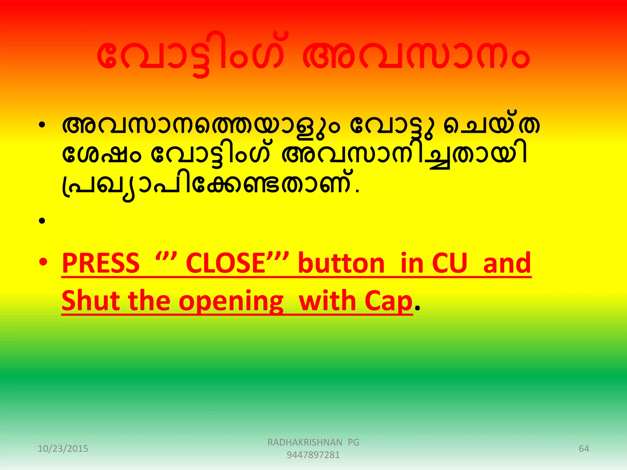 ക്കവാട്ടിംഗ് അവസാനം
• അവസാനഞ്ഞത്തയാളും ക്കവാട്ടു ഞ്ഞചയ്ത
ക്കശഷം ക്കവാട്ടിംഗ് അവസാനിച്ചതായി
പ്പഖയാപിക്കക്കണ്ടതാണ്.
•
• PRESS ‘’’ CLOSE’’’ button in CU and
Shut the opening with Cap.
10/23/2015 64
RADHAKRISHNAN PG
9447897281
 