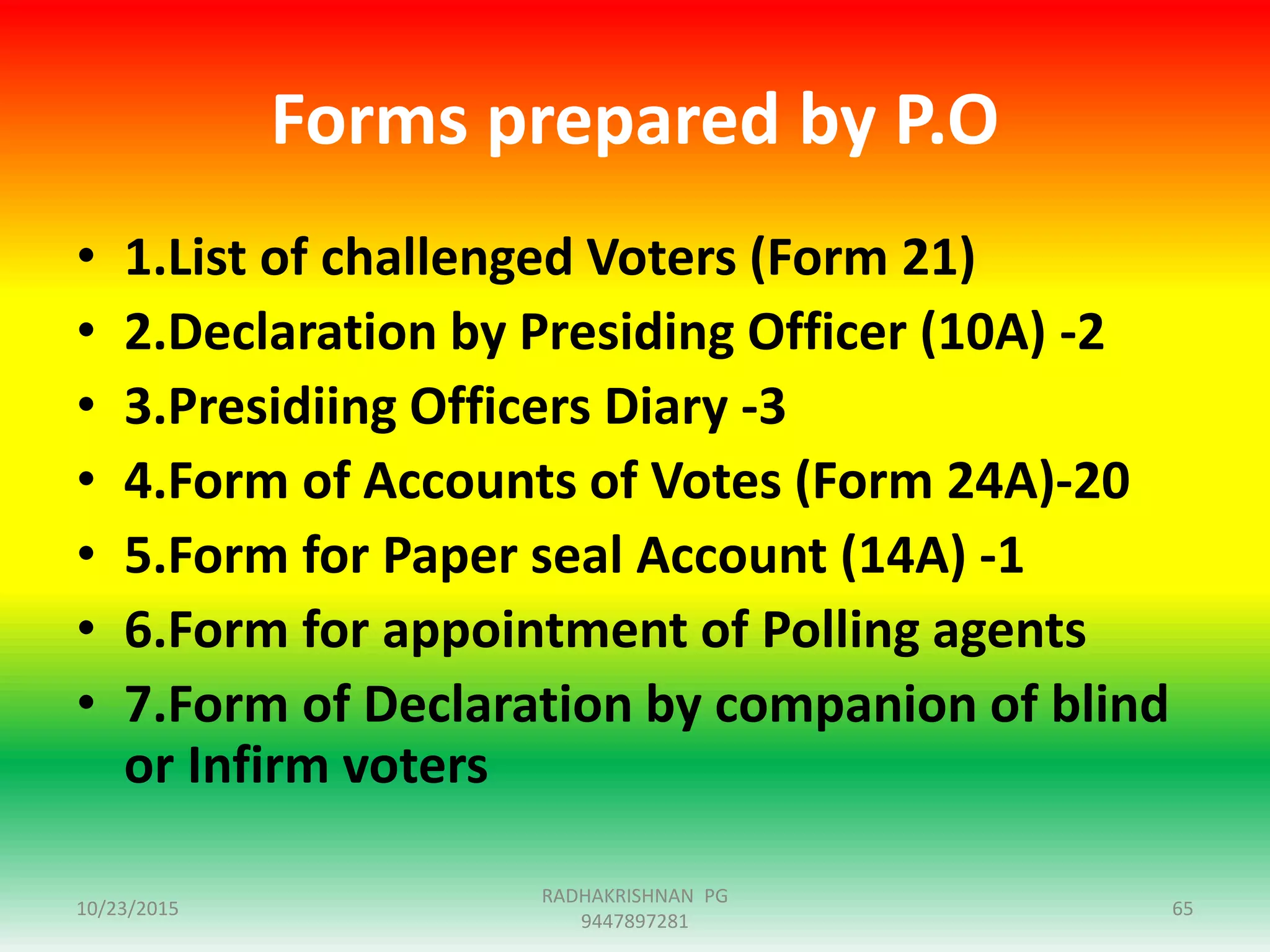 Forms prepared by P.O
• 1.List of challenged Voters (Form 21)
• 2.Declaration by Presiding Officer (10A) -2
• 3.Presidiing Officers Diary -3
• 4.Form of Accounts of Votes (Form 24A)-20
• 5.Form for Paper seal Account (14A) -1
• 6.Form for appointment of Polling agents
• 7.Form of Declaration by companion of blind
or Infirm voters
10/23/2015 65
RADHAKRISHNAN PG
9447897281
 