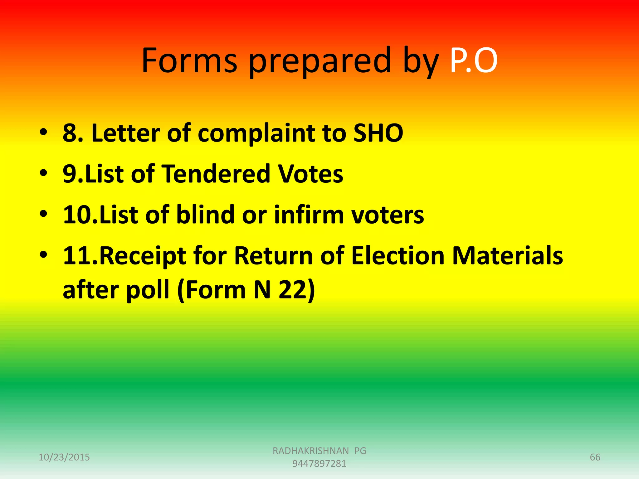 Forms prepared by P.O
• 8. Letter of complaint to SHO
• 9.List of Tendered Votes
• 10.List of blind or infirm voters
• 11.Receipt for Return of Election Materials
after poll (Form N 22)
10/23/2015 66
RADHAKRISHNAN PG
9447897281
 