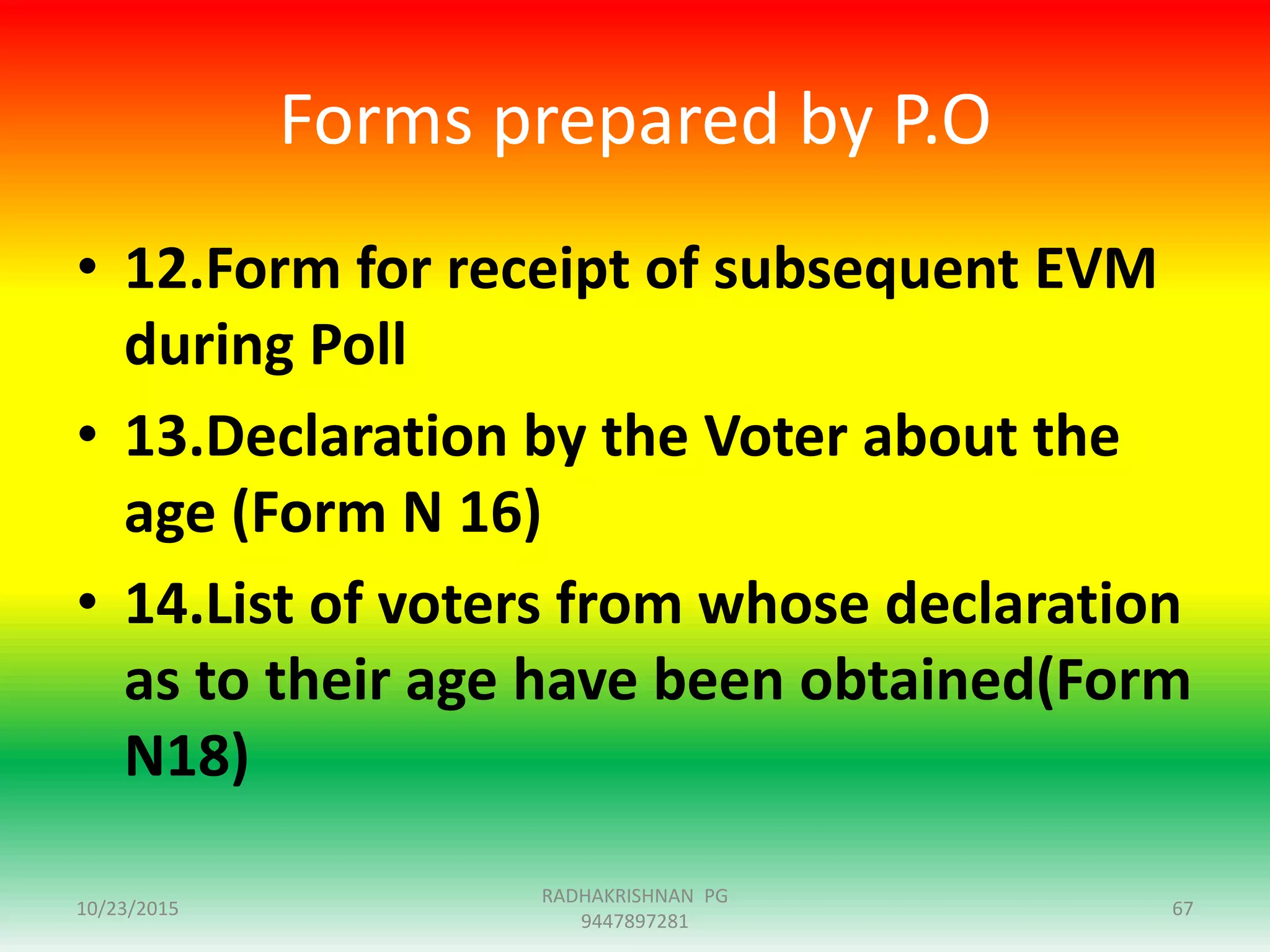 Forms prepared by P.O
• 12.Form for receipt of subsequent EVM
during Poll
• 13.Declaration by the Voter about the
age (Form N 16)
• 14.List of voters from whose declaration
as to their age have been obtained(Form
N18)
10/23/2015 67
RADHAKRISHNAN PG
9447897281
 