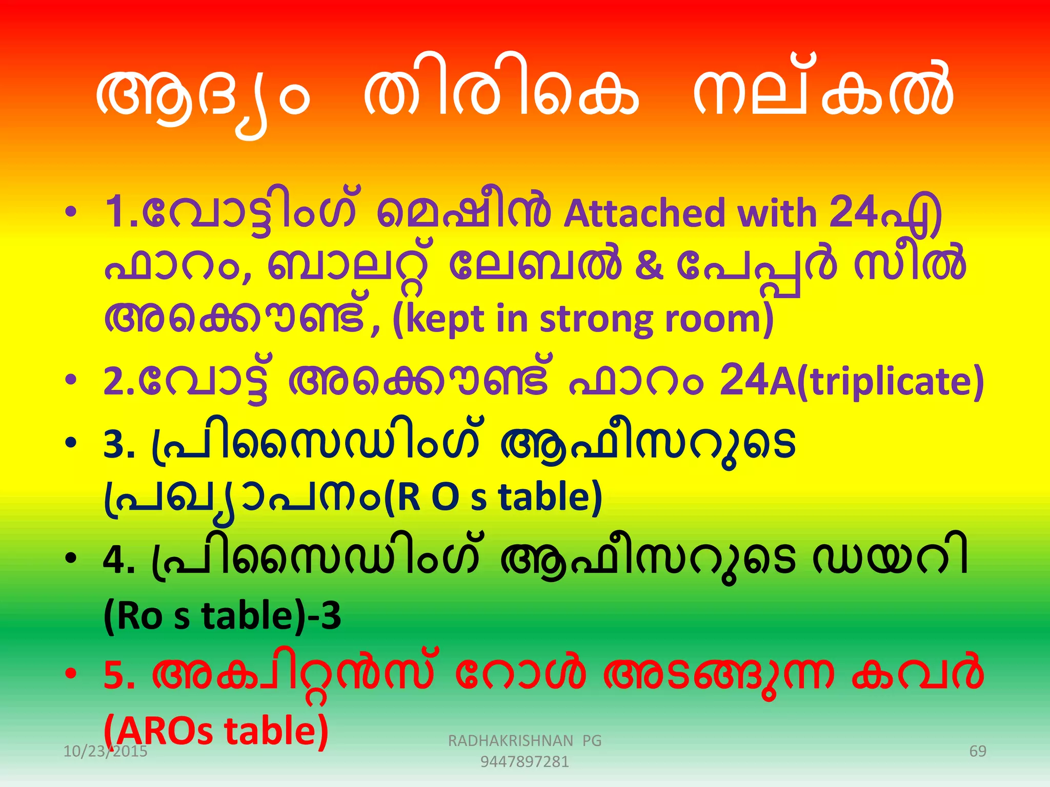 ആദയം തിേിറക നല്കൽ
• 1.ക്കവാട്ടിംഗ് ഞ്ഞമഷീൻ Attached with 24എ
ഫാറം, ബാലറ്റ് ക്കലബൽ & ക്കപപ്പർ സീൽ
അഞ്ഞക്കൌണ്ട്, (kept in strong room)
• 2.ക്കവാട്ട് അഞ്ഞക്കൌണ്ട് ഫാറം 24A(triplicate)
• 3. പ്പിസസഡിംഗ് ആഫീസറുഞ്ഞട
പ്പഖയാപനം(R O s table)
• 4. പ്പിസസഡിംഗ് ആഫീസറുഞ്ഞട ഡയറി
(Ro s table)-3
• 5. അകവിറ്റൻസ ക്കറാൾ അടങ്ങുന്ന കവർ
(AROs table)10/23/2015 69
RADHAKRISHNAN PG
9447897281
 