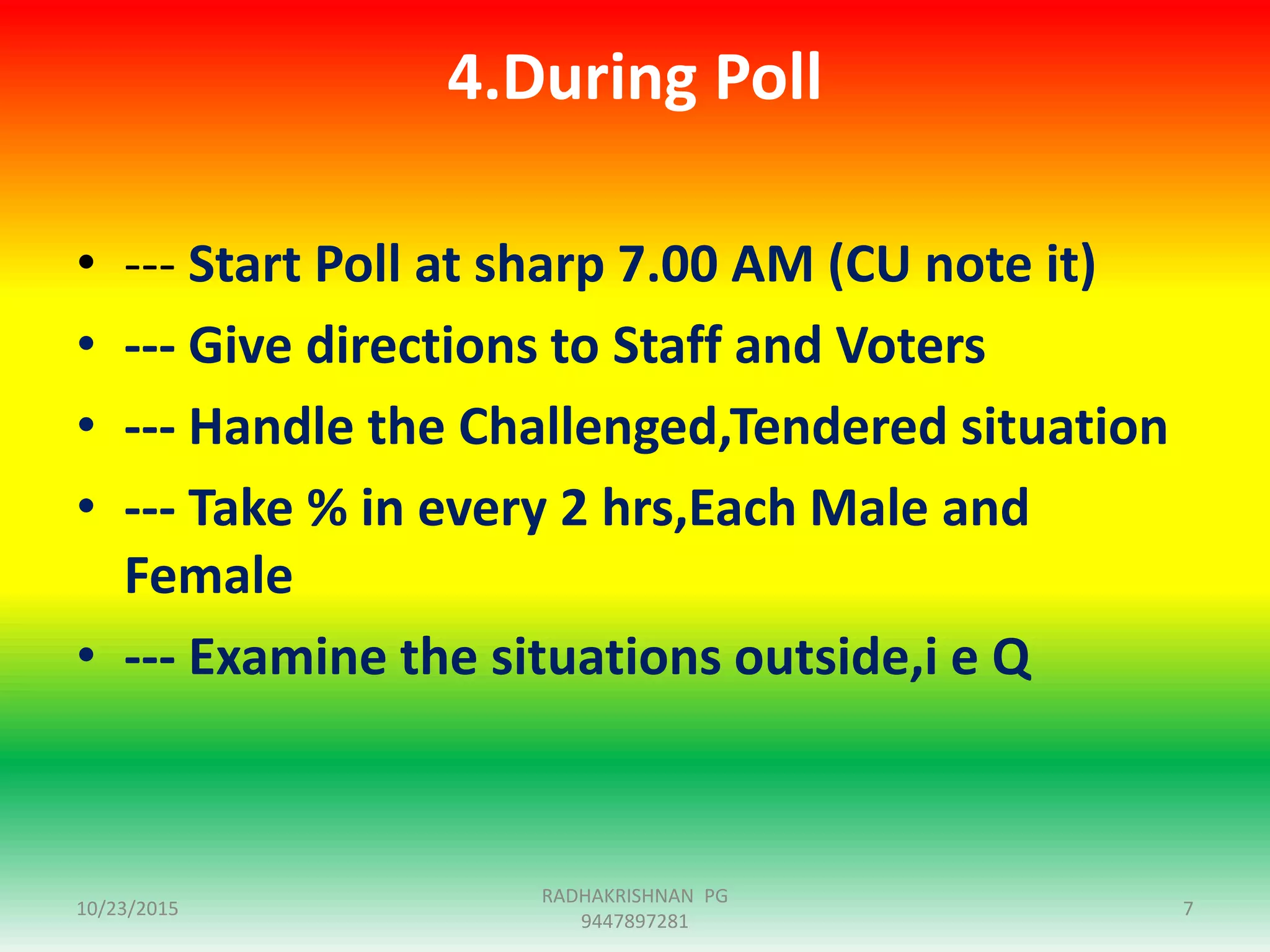 4.During Poll
• --- Start Poll at sharp 7.00 AM (CU note it)
• --- Give directions to Staff and Voters
• --- Handle the Challenged,Tendered situation
• --- Take % in every 2 hrs,Each Male and
Female
• --- Examine the situations outside,i e Q
10/23/2015 7
RADHAKRISHNAN PG
9447897281
 