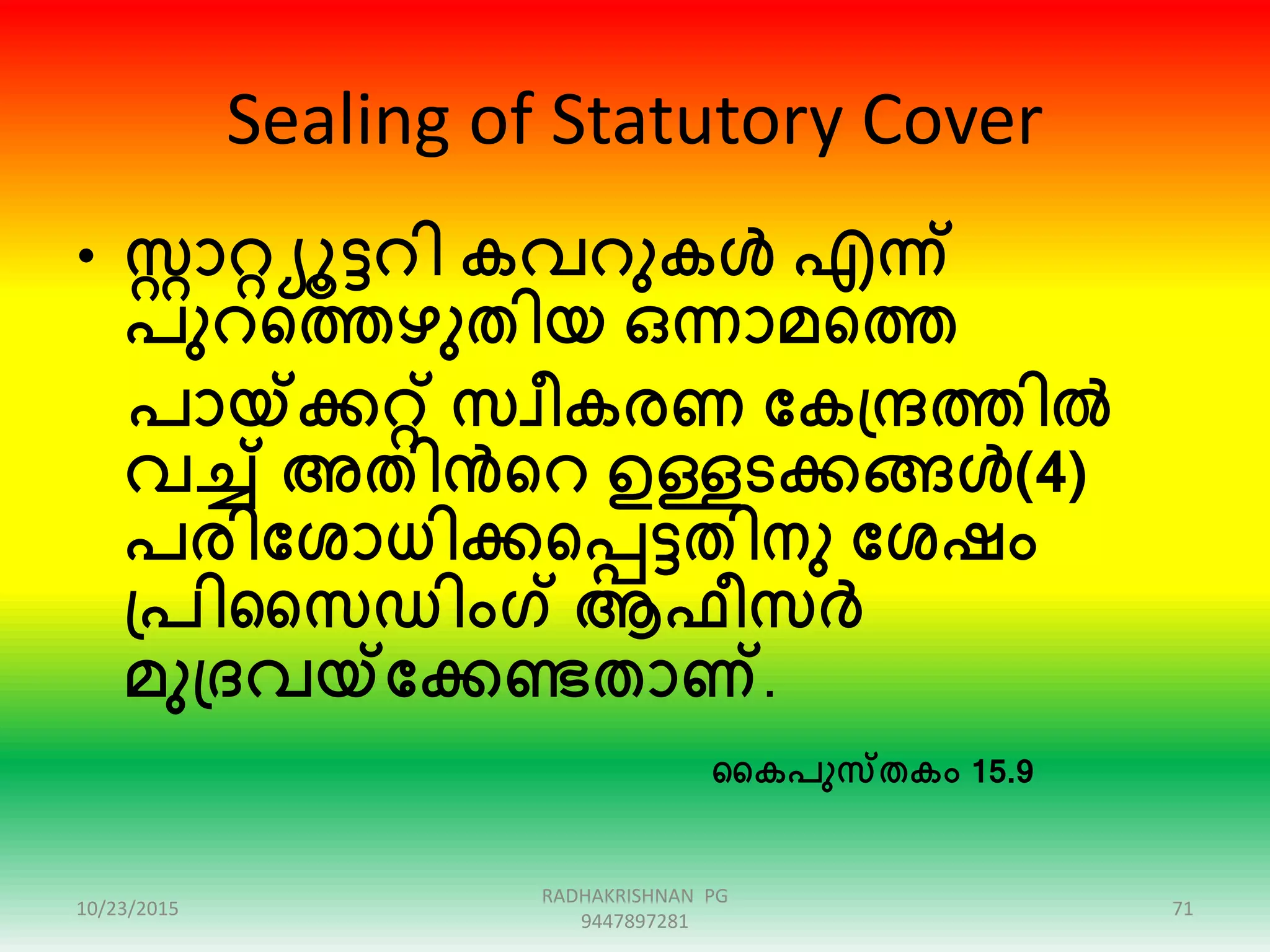 Sealing of Statutory Cover
• ോറ്റയൂട്ടറി കവറുകൾ എന്ന്
പുറഞ്ഞത്തഴുതിയ ഒന്നാമഞ്ഞത്ത
പായ്ക്കറ്റ് സവീകരണ ക്കകപ്രത്തിൽ
വച്ച് അതിൻഞ്ഞറ ഉള്ളടക്കങ്ങൾ(4)
പരിക്കശാധിക്കഞ്ഞപ്പട്ടതിനു ക്കശഷം
പ്പിസസഡിംഗ് ആഫീസർ
മുപ്രവയ്ക്കക്കണ്ടതാണ്.
സകപുസതകം 15.9
10/23/2015
RADHAKRISHNAN PG
9447897281
71
 