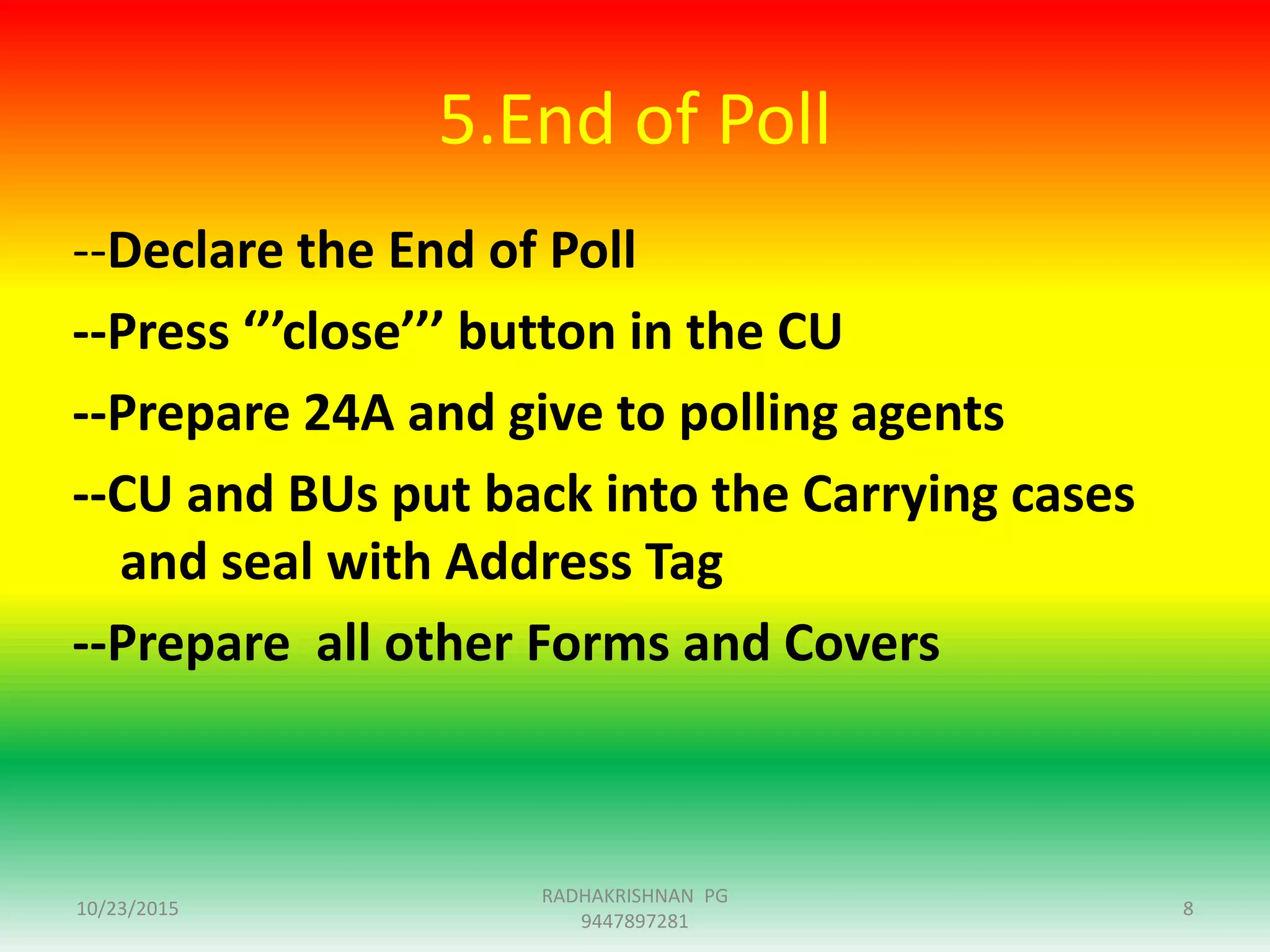5.End of Poll
--Declare the End of Poll
--Press ‘’’close’’’ button in the CU
--Prepare 24A and give to polling agents
--CU and BUs put back into the Carrying cases
and seal with Address Tag
--Prepare all other Forms and Covers
10/23/2015
RADHAKRISHNAN PG
9447897281
8
 