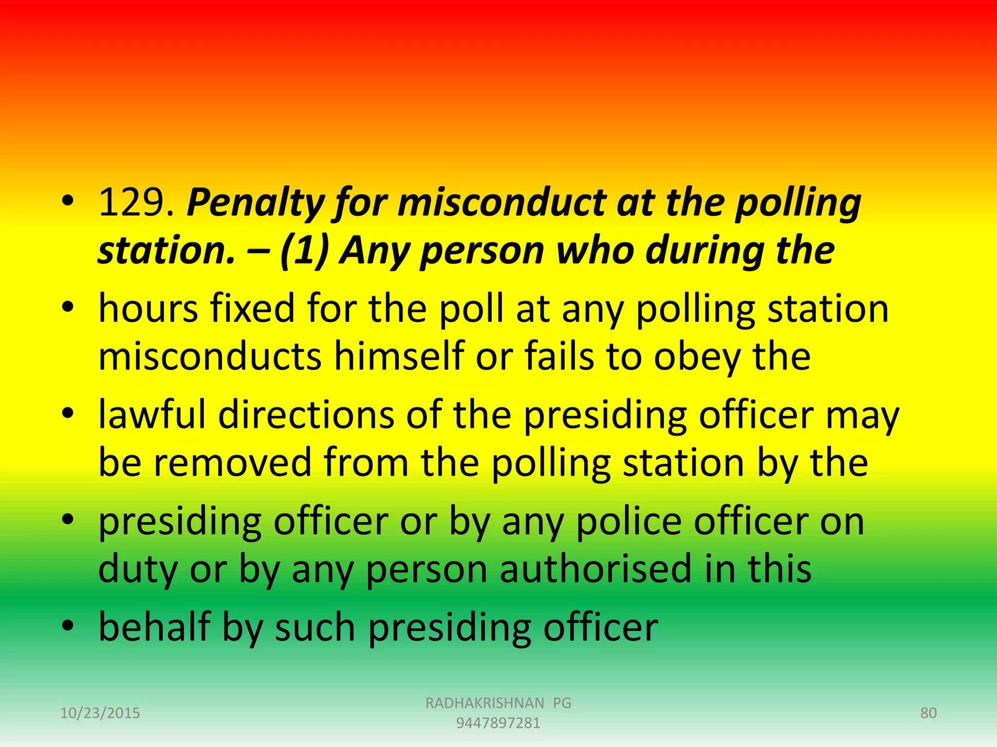 • 129. Penalty for misconduct at the polling
station. – (1) Any person who during the
• hours fixed for the poll at any polling station
misconducts himself or fails to obey the
• lawful directions of the presiding officer may
be removed from the polling station by the
• presiding officer or by any police officer on
duty or by any person authorised in this
• behalf by such presiding officer
10/23/2015
RADHAKRISHNAN PG
9447897281
80
 