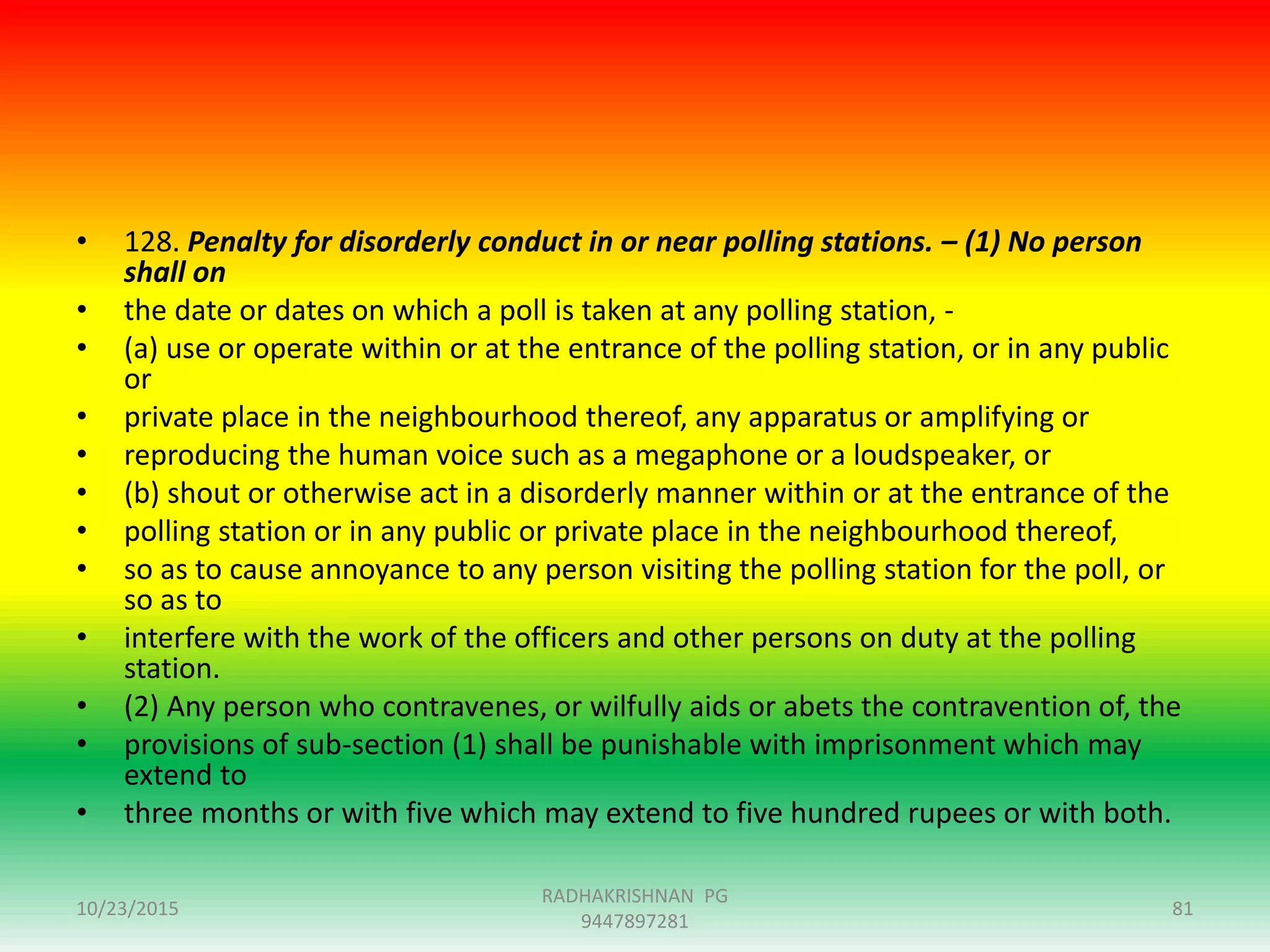 • 128. Penalty for disorderly conduct in or near polling stations. – (1) No person
shall on
• the date or dates on which a poll is taken at any polling station, -
• (a) use or operate within or at the entrance of the polling station, or in any public
or
• private place in the neighbourhood thereof, any apparatus or amplifying or
• reproducing the human voice such as a megaphone or a loudspeaker, or
• (b) shout or otherwise act in a disorderly manner within or at the entrance of the
• polling station or in any public or private place in the neighbourhood thereof,
• so as to cause annoyance to any person visiting the polling station for the poll, or
so as to
• interfere with the work of the officers and other persons on duty at the polling
station.
• (2) Any person who contravenes, or wilfully aids or abets the contravention of, the
• provisions of sub-section (1) shall be punishable with imprisonment which may
extend to
• three months or with five which may extend to five hundred rupees or with both.
10/23/2015
RADHAKRISHNAN PG
9447897281
81
 