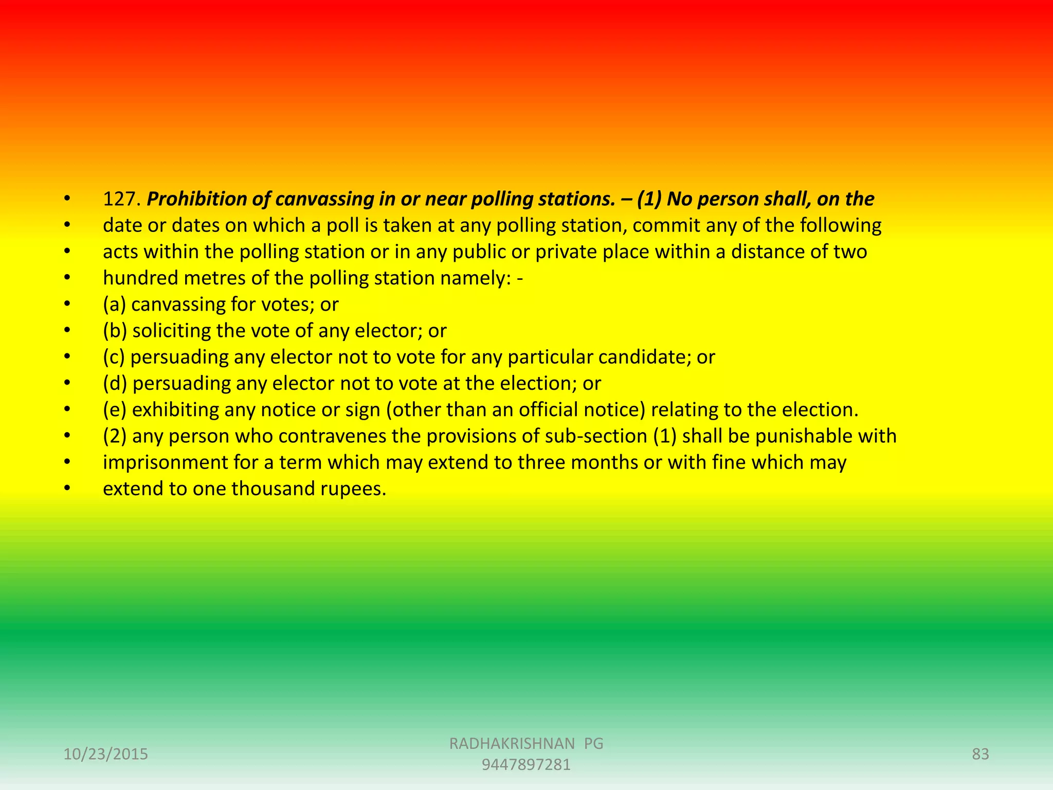 • 127. Prohibition of canvassing in or near polling stations. – (1) No person shall, on the
• date or dates on which a poll is taken at any polling station, commit any of the following
• acts within the polling station or in any public or private place within a distance of two
• hundred metres of the polling station namely: -
• (a) canvassing for votes; or
• (b) soliciting the vote of any elector; or
• (c) persuading any elector not to vote for any particular candidate; or
• (d) persuading any elector not to vote at the election; or
• (e) exhibiting any notice or sign (other than an official notice) relating to the election.
• (2) any person who contravenes the provisions of sub-section (1) shall be punishable with
• imprisonment for a term which may extend to three months or with fine which may
• extend to one thousand rupees.
10/23/2015
RADHAKRISHNAN PG
9447897281
83
 