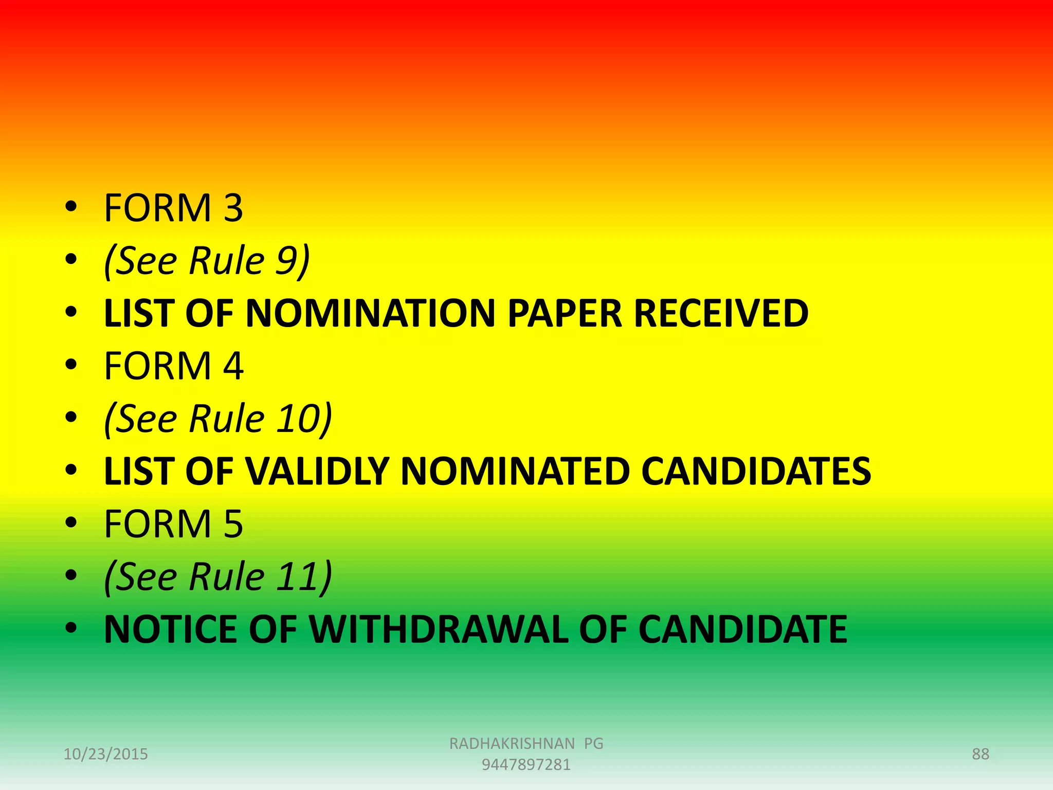 • FORM 3
• (See Rule 9)
• LIST OF NOMINATION PAPER RECEIVED
• FORM 4
• (See Rule 10)
• LIST OF VALIDLY NOMINATED CANDIDATES
• FORM 5
• (See Rule 11)
• NOTICE OF WITHDRAWAL OF CANDIDATE
10/23/2015 88
RADHAKRISHNAN PG
9447897281
 