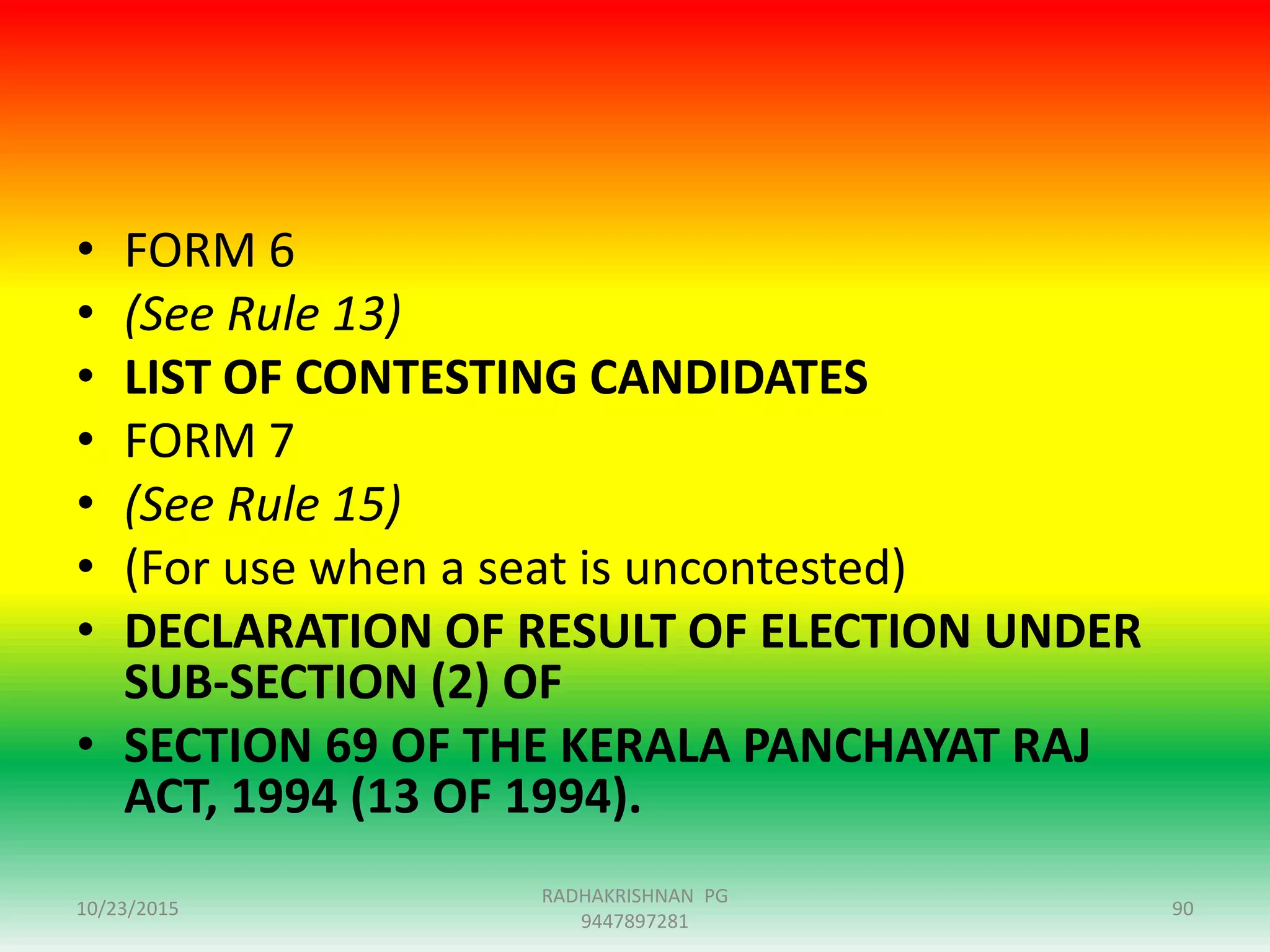 • FORM 6
• (See Rule 13)
• LIST OF CONTESTING CANDIDATES
• FORM 7
• (See Rule 15)
• (For use when a seat is uncontested)
• DECLARATION OF RESULT OF ELECTION UNDER
SUB-SECTION (2) OF
• SECTION 69 OF THE KERALA PANCHAYAT RAJ
ACT, 1994 (13 OF 1994).
10/23/2015 90
RADHAKRISHNAN PG
9447897281
 