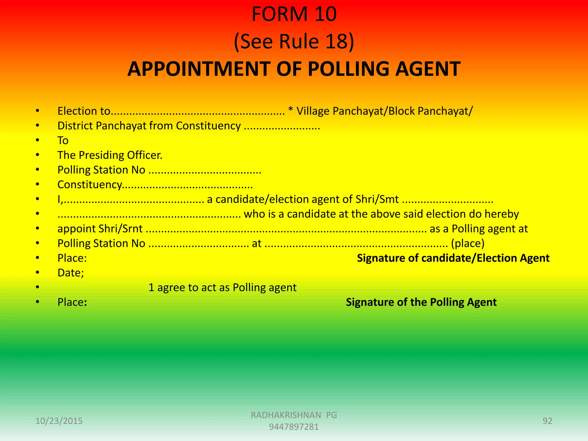 FORM 10
(See Rule 18)
APPOINTMENT OF POLLING AGENT
• Election to......................................................... * Village Panchayat/Block Panchayat/
• District Panchayat from Constituency .........................
• To
• The Presiding Officer.
• Polling Station No .....................................
• Constituency...........................................
• I,.............................................. a candidate/election agent of Shri/Smt ..............................
• ............................................................ who is a candidate at the above said election do hereby
• appoint Shri/Srnt ............................................................................................ as a Polling agent at
• Polling Station No ................................. at ............................................................ (place)
• Place: Signature of candidate/Election Agent
• Date;
• 1 agree to act as Polling agent
• Place: Signature of the Polling Agent
10/23/2015 92
RADHAKRISHNAN PG
9447897281
 