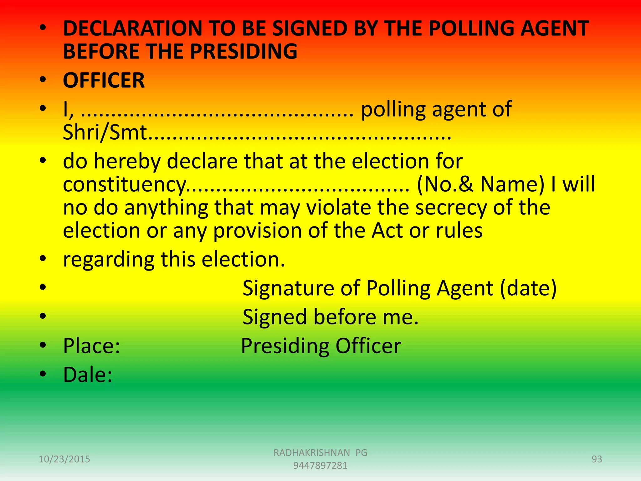 • DECLARATION TO BE SIGNED BY THE POLLING AGENT
BEFORE THE PRESIDING
• OFFICER
• I, ............................................. polling agent of
Shri/Smt..................................................
• do hereby declare that at the election for
constituency..................................... (No.& Name) I will
no do anything that may violate the secrecy of the
election or any provision of the Act or rules
• regarding this election.
• Signature of Polling Agent (date)
• Signed before me.
• Place: Presiding Officer
• Dale:
10/23/2015 93
RADHAKRISHNAN PG
9447897281
 