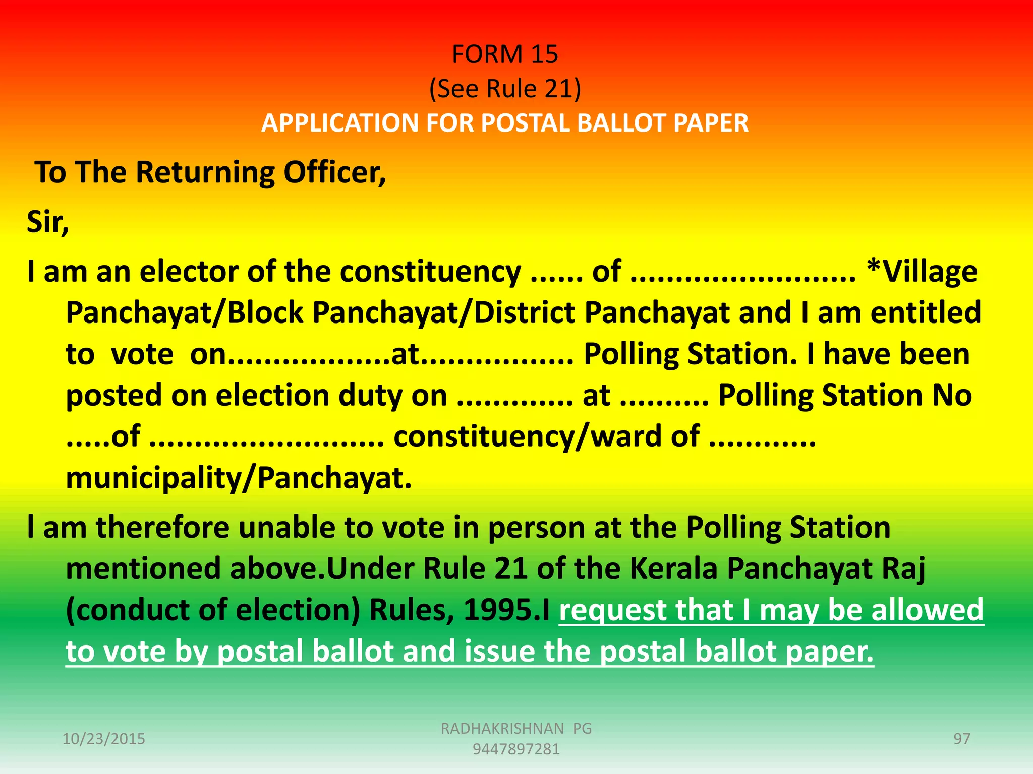 FORM 15
(See Rule 21)
APPLICATION FOR POSTAL BALLOT PAPER
To The Returning Officer,
Sir,
I am an elector of the constituency ...... of ......................... *Village
Panchayat/Block Panchayat/District Panchayat and I am entitled
to vote on..................at................. Polling Station. I have been
posted on election duty on ............. at .......... Polling Station No
.....of .......................... constituency/ward of ............
municipality/Panchayat.
l am therefore unable to vote in person at the Polling Station
mentioned above.Under Rule 21 of the Kerala Panchayat Raj
(conduct of election) Rules, 1995.I request that I may be allowed
to vote by postal ballot and issue the postal ballot paper.
10/23/2015 97
RADHAKRISHNAN PG
9447897281
 