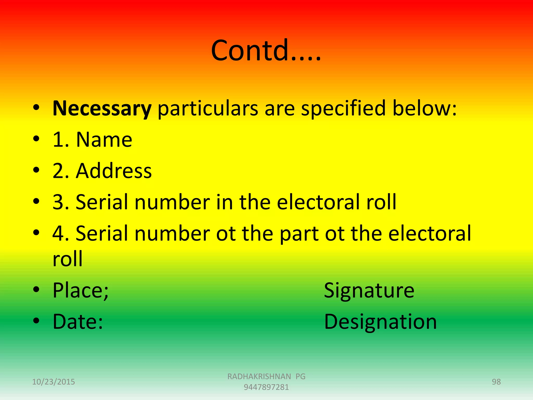 Contd....
• Necessary particulars are specified below:
• 1. Name
• 2. Address
• 3. Serial number in the electoral roll
• 4. Serial number ot the part ot the electoral
roll
• Place; Signature
• Date: Designation
10/23/2015 98
RADHAKRISHNAN PG
9447897281
 