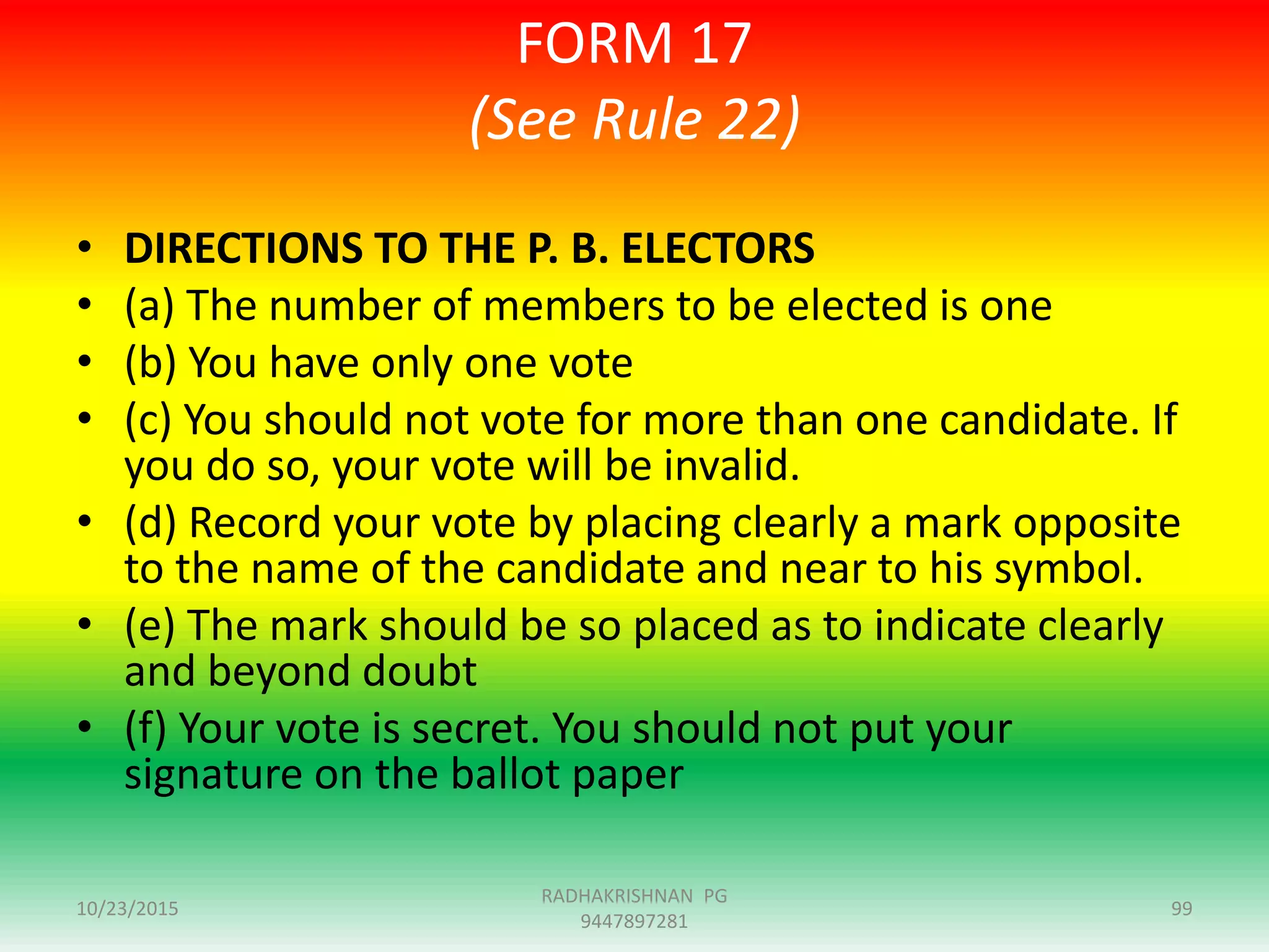 FORM 17
(See Rule 22)
• DIRECTIONS TO THE P. B. ELECTORS
• (a) The number of members to be elected is one
• (b) You have only one vote
• (c) You should not vote for more than one candidate. If
you do so, your vote will be invalid.
• (d) Record your vote by placing clearly a mark opposite
to the name of the candidate and near to his symbol.
• (e) The mark should be so placed as to indicate clearly
and beyond doubt
• (f) Your vote is secret. You should not put your
signature on the ballot paper
10/23/2015 99
RADHAKRISHNAN PG
9447897281
 