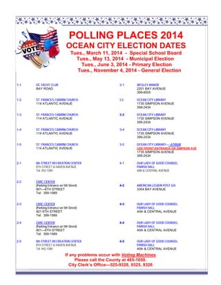 POLLING PLACES 2014
OCEAN CITY ELECTION DATES
Tues., March 11, 2014 - Special School Board
Tues., May 13, 2014 - Municipal Election
Tues., June 3, 2014 - Primary Election
Tues., November 4, 2014 - General Election
1-1

OC YACHT CLUB
BAY ROAD

3-1

WESLEY MANOR
2201 BAY AVENUE
399-8505

1-2

ST. FRANCES CABRINI CHURCH
114 ATLANTIC AVENUE

3-2

OCEAN CITY LIBRARY
1735 SIMPSON AVENUE
399-2434

1-3

ST. FRANCES CABRINI CHURCH
114 ATLANTIC AVENUE

3-3

OCEAN CITY LIBRARY
1735 SIMPSON AVENUE
399-2434

1-4

ST. FRANCES CABRINI CHURCH
114 ATLANTIC AVENUE

3-4

OCEAN CITY LIBRARY
1735 SIMPSON AVENUE
399-2434

1-5

ST. FRANCES CABRINI CHURCH
114 ATLANTIC AVENUE

3-5

OCEAN CITY LIBRARY—- ATRIUM
USE FRONT ENTRANCE ON SIMPSON AVE

1735 SIMPSON AVENUE
399-2434
2-1

8th STREET RECREATION CENTER
8TH STREET & HAVEN AVENUE
Tel: 442-1589

2-2

CIVIC CENTER
(Parking Entrance on 5th Street)
901—6TH STREET
Tel: 399-1989

4-1

OUR LADY OF GOOD COUNSEL
PARISH HALL
40th & CENTRAL AVENUE

4-2

AMERICAN LEGION POST 524
3304 BAY AVENUE

2-3

CIVIC CENTER
(Parking Entrance on 5th Street)
901 6TH STREET
Tel: 399-1989

4-3

OUR LADY OF GOOD COUNSEL
PARISH HALL
40th & CENTRAL AVENUE

2-4

CIVIC CENTER
(Parking Entrance on 5th Street)
901—6TH STREET
Tel: 399-1989

4-4

OUR LADY OF GOOD COUNSEL
PARISH HALL
40th & CENTRAL AVENUE

2-5

8th STREET RECREATION CENTER
8TH STREET & HAVEN AVENUE
Tel: 442-1589

4-5

OUR LADY OF GOOD COUNSEL
PARISH HALL
40th & CENTRAL AVENUE

If any problems occur with Voting Machines
Please call the County at 465-1050.
City Clerk’s Office—525-9328, 9325, 9326

 