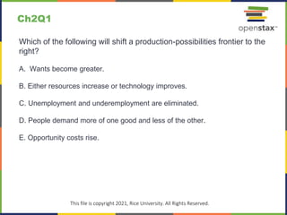 c
This file is copyright 2021, Rice University. All Rights Reserved.
Which of the following will shift a production-possibilities frontier to the
right?
A. Wants become greater.
B. Either resources increase or technology improves.
C. Unemployment and underemployment are eliminated.
D. People demand more of one good and less of the other.
E. Opportunity costs rise.
Ch2Q1
 