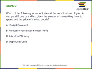 c
This file is copyright 2021, Rice University. All Rights Reserved.
Which of the following terms indicates all the combinations of good A
and good B one can afford given the amount of money they have to
spend and the price of the two goods?
A. Budget Constraint
B. Production Possibilities Frontier (PPF)
C. Allocative Efficiency
D. Opportunity Costs
Ch2Q2
 
