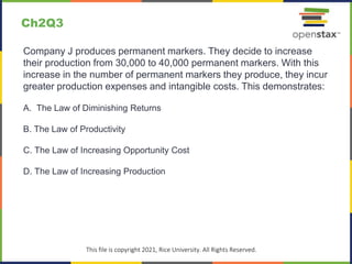 c
This file is copyright 2021, Rice University. All Rights Reserved.
Company J produces permanent markers. They decide to increase
their production from 30,000 to 40,000 permanent markers. With this
increase in the number of permanent markers they produce, they incur
greater production expenses and intangible costs. This demonstrates:
A. The Law of Diminishing Returns
B. The Law of Productivity
C. The Law of Increasing Opportunity Cost
D. The Law of Increasing Production
Ch2Q3
 