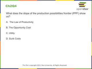 c
This file is copyright 2021, Rice University. All Rights Reserved.
What does the slope of the production possibilities frontier (PPF) show
us?
A. The Law of Productivity
B. The Opportunity Cost
C. Utility
D. Sunk Costs
Ch2Q4
 