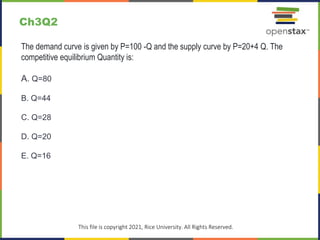 Ch3Q2
The demand curve is given by P=100 -Q and the supply curve by P=20+4 Q. The
competitive equilibrium Quantity is:
A. Q=80
B. Q=44
C. Q=28
D. Q=20
E. Q=16
This file is copyright 2021, Rice University. All Rights Reserved.
 