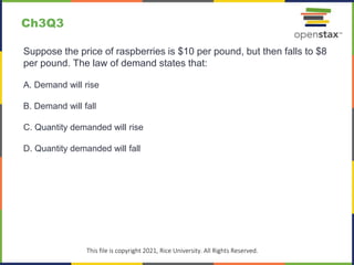 Ch3Q3
Suppose the price of raspberries is $10 per pound, but then falls to $8
per pound. The law of demand states that:
A. Demand will rise
B. Demand will fall
C. Quantity demanded will rise
D. Quantity demanded will fall
This file is copyright 2021, Rice University. All Rights Reserved.
 