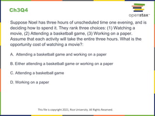 c
This file is copyright 2021, Rice University. All Rights Reserved.
Suppose Noel has three hours of unscheduled time one evening, and is
deciding how to spend it. They rank three choices: (1) Watching a
movie, (2) Attending a basketball game, (3) Working on a paper.
Assume that each activity will take the entire three hours. What is the
opportunity cost of watching a movie?:
A. Attending a basketball game and working on a paper
B. Either attending a basketball game or working on a paper
C. Attending a basketball game
D. Working on a paper
Ch3Q4
 