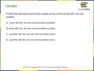 c
This file is copyright 2021, Rice University. All Rights Reserved.
If both the demand curve and supply curve move to the left, we can
predict:
A. price will fall, but we cannot predict quantity.
B. price will rise, but we cannot predict quantity.
C. quantity will rise, but we cannot predict price.
D. quantity will fall, but we cannot predict price.
Ch3Q5
 