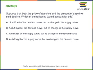 c
This file is copyright 2021, Rice University. All Rights Reserved.
Suppose that both the price of gasoline and the amount of gasoline
sold decline. Which of the following would account for this?
A. A shift left of the demand curve, but no change in the supply curve
B. A shift right of the demand curve, but no change in the supply curve
C. A shift left of the supply curve, but no change in the demand curve
D. A shift right of the supply curve, but no change in the demand curve
Ch3Q8
 