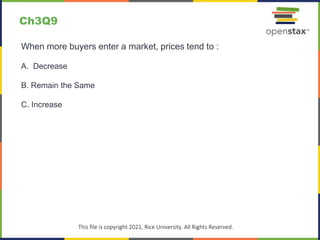 c
This file is copyright 2021, Rice University. All Rights Reserved.
When more buyers enter a market, prices tend to :
A. Decrease
B. Remain the Same
C. Increase
Ch3Q9
 