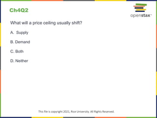 c
This file is copyright 2021, Rice University. All Rights Reserved.
What will a price ceiling usually shift?
A. Supply
B. Demand
C. Both
D. Neither
Ch4Q2
 