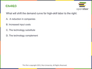 c
This file is copyright 2021, Rice University. All Rights Reserved.
What will shift the demand curve for high-skill labor to the right:
A. A reduction in companies
B. Increased input costs
C. The technology substitute
D. The technology complement
Ch4Q3
 