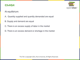 c
This file is copyright 2021, Rice University. All Rights Reserved.
At equilibrium:
A. Quantity supplied and quantity demanded are equal
B. Supply and demand are equal
C. There is an excess supply of labor in the market
D. There is an excess demand or shortage in the market
Ch4Q4
 