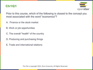 c
This file is copyright 2021, Rice University. All Rights Reserved.
Prior to this course, which of the following is closest to the concept you
most associated with the word "economics"?
A. Finance or the stock market
B. Work or job opportunities
C. The overall "health" of the country
D. Producing and purchasing things
E. Trade and international relations
Ch1Q1
 