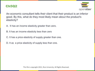 c
This file is copyright 2021, Rice University. All Rights Reserved.
An economic consultant tells their client that their product is an inferior
good. By this, what do they most likely mean about the product's
elasticity?
A. It has an income elasticity greater than zero.
B. It has an income elasticity less than zero
C. It has a price elasticity of supply greater than one.
D. It as a price elasticity of supply less than one.
Ch5Q2
 