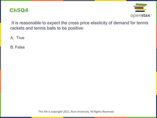 c
This file is copyright 2021, Rice University. All Rights Reserved.
It is reasonable to expect the cross price elasticity of demand for tennis
rackets and tennis balls to be positive:
A. True
B. False
Ch5Q4
 